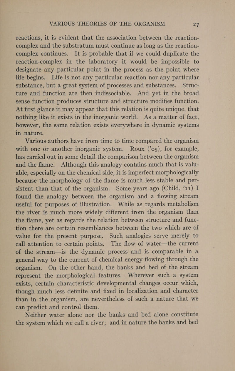 reactions, it is evident that the association between the reaction- complex and the substratum must continue as long as the reaction- complex continues. It is probable that if we could duplicate the reaction-complex in the laboratory it would be impossible to designate any particular point in the process as the point where life begins. Life is not any particular reaction nor any particular substance, but a great system of processes and substances. Struc- ture and function are then indissociable. And yet in the broad sense function produces structure and structure modifies function. At first glance it may appear that this relation is quite unique, that nothing like it exists in the inorganic world. As a matter of fact, however, the same relation exists everywhere in dynamic systems in nature. Various authors have from time to time compared the organism with one or another inorganic system. Roux (’o5), for example, has carried out in some detail the comparison between the organism and the flame. Although this analogy contains much that is valu- able, especially on the chemical side, it is imperfect morphologically because the morphology of the flame is much less stable and per- sistent than that of the organism. Some years ago (Child, ’11) I found the analogy between the organism and a flowing stream useful for purposes of illustration. While as regards metabolism the river is much more widely different from the organism than the flame, yet as regards the relation between structure and func- tion there are certain resemblances between the two which are of value for the present purpose. Such analogies serve merely to call attention to certain points. The flow of water—the current of the stream—is the dynamic process and is comparable in a general way to the current of chemical energy flowing through the organism. On the other hand, the banks and bed of the stream represent the morphological features. Wherever such a system exists, certain characteristic developmental changes occur which, though much less definite and fixed in localization and character than in the organism, are nevertheless of such a nature that we can predict and control them. Neither water alone nor the banks and bed alone constitute the system which we call a river; and in nature the banks and bed