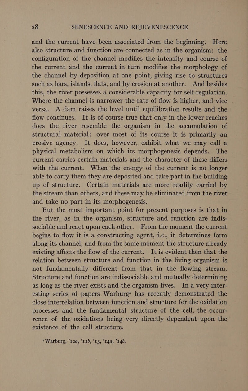 and the current have been associated from the beginning. Here also structure and function are connected as in the organism: the configuration of the channel modifies the intensity and course of the current and the current in turn modifies the morphology of the channel by deposition at one point, giving rise to structures such as bars, islands, flats, and by erosion at another. And besides this, the river possesses a considerable capacity for self-regulation. Where the channel is narrower the rate of flow is higher, and vice versa. A dam raises the level until equilibration results and the flow continues. It is of course true that only in the lower reaches does the river resemble the organism in the accumulation of structural material: over most of its course it is primarily an erosive agency. It does, however, exhibit what we may call a physical metabolism on which its morphogenesis depends. The current carries certain materials and the character of these differs with the current. When the energy of the current is no longer able to carry them they are deposited and take part in the building up of structure. Certain materials are more readily carried by the stream than others, and these may be eliminated from the river and take no part in its morphogenesis. But the most important point for present purposes is that in the river, as in the organism, structure and function are indis- sociable and react upon each other. From the moment the current begins to flow it is a constructing agent, 1.e., it determines form along its channel, and from the same moment the structure already existing affects the flow of the current. It is evident then that the relation between structure and function in the living organism is not fundamentally different from that in the flowing stream. Structure and function are indissociable and mutually determining as long as the river exists and the organism lives. In a very inter- esting series of papers Warburg has recently demonstrated the close interrelation between function and structure for the oxidation processes and the fundamental structure of the cell, the occur- rence of the oxidations being very directly dependent upon the existence of the cell structure. Warburg, ’12a, 120, ’13, ’14a, ’14D.