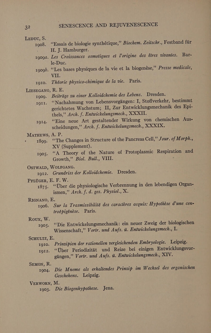 LEDUC, Oo: 1908. ‘“‘Essais de biologie synthétique,” Biochem. Zeitschr., Festband fiir H. J. Hamburger. tgoga. Les Croissances osmotiques et Vorigine des étres vivantes. Bar- le-Duc. 1909). ‘Les bases physiques de la vie et la biogenése,” Presse medicale, VII. 1910. Théorie physico-chimique de la vie. Paris. LIESEGANG, R. E. 1909. Beitrige zu einer K olloidchemie des Lebens. Dresden. to1r. ‘“‘Nachahmung von Lebensvorgingen: I, Stoffverkehr, bestimmt gerichtetes Wachstum; II, Zur Entwicklungsmechanik des Epi- thels,” Arch. f. Entwickelungsmech., XXXII. 1914. “Eine neue Art gestaltender Wirkung von chemischen Aus- scheidungen,” Arch. f. Entwickelungsmech., XXXIX. MaTHEWS, A. P. : 1899. “The Changes in Structure of the Pancreas Cell,” Jour. of Morph., XV (Supplement). 1905. “A Theory of the Nature of Protoplasmic Respiration and Growth,” Biol. Bull., VIII. : OsTWALD, WOLFGANG. 1912. Grundriss der Kolloidchemie. Dresden. PFLucer, E. F. W. 1875. ‘Uber die physiologische Verbrennung in den lebendigen Organ- ismen,” Arch. f. d. ges. Physiol., X. . RIGNANO, E. 1906. Sur la Trasmissibilité des caracteres acquis: Hypothése d’une cen- troépigénése. Paris. Roux, W. 1905. i Die Entwickelungsmechanik: ein neuer Zweig der biologischen Wissenschaft,”’ Vortr. und Aufs. i. Entwickelungsmech., I. SCHULTZ, E. 1910. Prinzipien der rationellen vergleichenden Embryologie. Leipzig. rg12. ‘Uber Periodizitat und Reize bei einigen Entwicklungsvor- gingen,” Vorir. und Aufs. i. Entwickelungsmech., XIV. SEMON, R. 1904. Die Mneme als erhaliendes Prinzip im Wechsel des organischen Geschehens. Leipzig. VERWORN, M. 1903. Die Biogenhypothese. Jena.