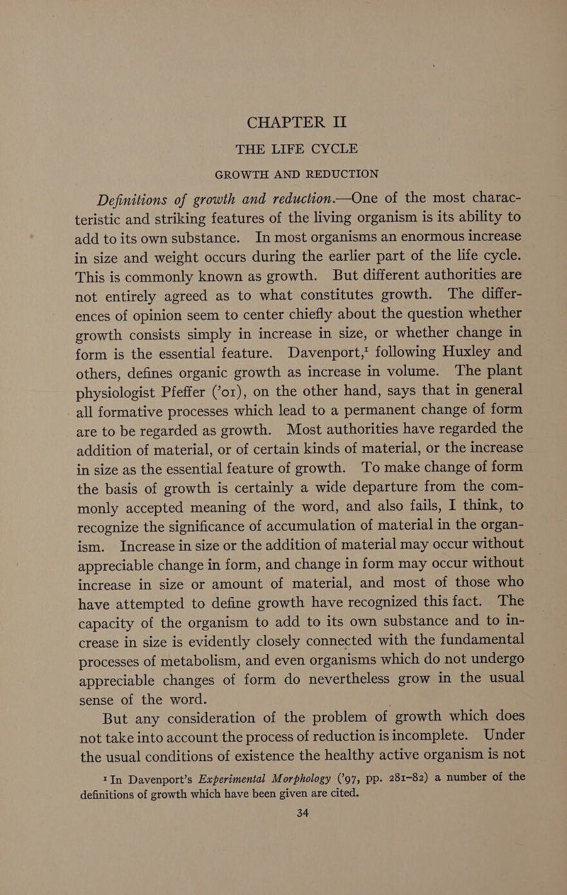 CHAPTER II THE LIFE CYCLE GROWTH AND REDUCTION Definitions of growth and reduction.—One of the most charac- teristic and striking features of the living organism is its ability to add to its own substance. In most organisms an enormous increase in size and weight occurs during the earlier part of the life cycle. This is commonly known as growth. But different authorities are not entirely agreed as to what constitutes growth. The differ- ences of opinion seem to center chiefly about the question whether growth consists simply in increase in size, or whether change in form is the essential feature. Davenport,’ following Huxley and others, defines organic growth as increase in volume. The plant physiologist Pfeffer (’or), on the other hand, says that in general all formative processes which lead to a permanent change of form are to be regarded as growth. Most authorities have regarded the addition of material, or of certain kinds of material, or the increase in size as the essential feature of growth. To make change of form the basis of growth is certainly a wide departure from the com- monly accepted meaning of the word, and also fails, I think, to recognize the significance of accumulation of material in the organ- ism. Increase in size or the addition of material may occur without appreciable change in form, and change in form may occur without increase in size or amount of material, and most of those who have attempted to define growth have recognized this fact. The capacity of the organism to add to its own substance and to in- crease in size is evidently closely connected with the fundamental processes of metabolism, and even organisms which do not undergo appreciable changes of form do nevertheless grow in the usual sense of the word. But any consideration of the problem of growth which does not take into account the process of reduction is incomplete. Under the usual conditions of existence the healthy active organism is not tIn Davenport’s Experimental Morphology (’97, pp. 281-82) a number of the definitions of growth which have been given are cited.