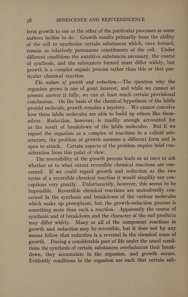 term growth to one or the other of the particular processes as some authors incline to do. Growth results primarily from the ability of the cell to synthesize certain substances which, once formed, remain as relatively permanent constituents of the cell. Under different conditions the nutritive substances necessary, the course of synthesis, and the substances formed must differ widely, but growth is a complex organic process rather than this or that par- ticular chemical reaction. The nature of growth and reduction—The question why the organism grows is one of great interest, and while we cannot at present answer it fully, we can at least reach certain provisional conclusions. On the basis of the chemical hypothesis of the labile proteid molecule, growth remains a mystery. We cannot conceive how these labile molecules are able to build up others like them- selves. Reduction, however, is readily enough accounted for as the result of breakdown of the labile molecules. But if we regard the organism as a complex of reactions in a colloid sub- stratum, the problem of growth assumes a different form and is open to attack. Certain aspects of the problem require brief con- sideration from this point of view. The reversibility of the growth process leads us at once to ask whether or to what extent reversible chemical reactions are con- cerned. If we could regard growth and reduction as the two terms of a reversible chemical reaction it would simplify our con- ceptions very greatly. Unfortunately, however, this seems to be impossible. Reversible chemical reactions are undoubtedly con- cerned in the synthesis and breakdown of the various molecules which make up protoplasm, but the growth-reduction process is something more than such a reaction. Apparently the course of synthesis and of breakdown and the character of the end products may differ widely. Many or all of the component reactions in growth and reduction may be reversible, but it does not by any means follow that reduction is a reversal in the chemical sense of growth. During a considerable part of life under the usual condi- tions the synthesis of certain substances overbalances their break- down, they accumulate in the organism, and growth occurs. Evidently conditions in the organism are such that certain sub-