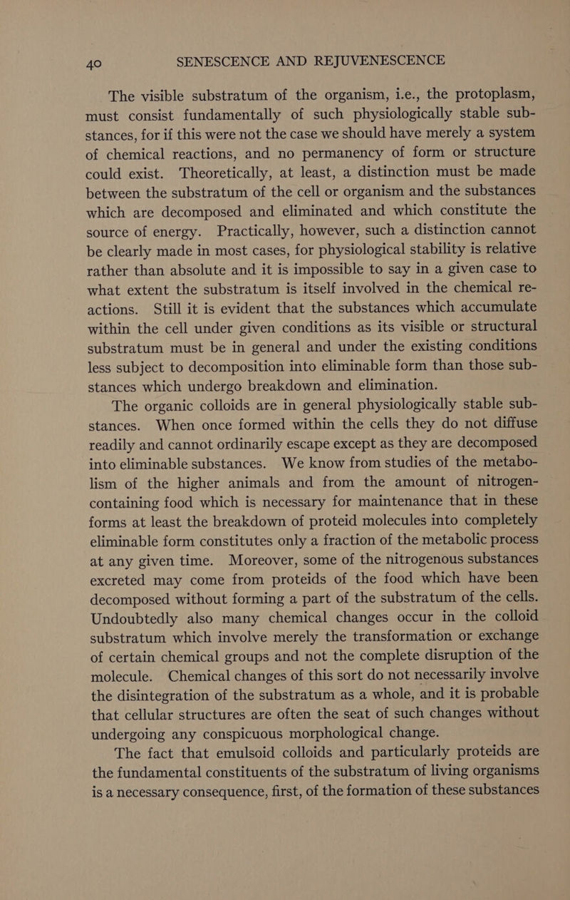 The visible substratum of the organism, i.e., the protoplasm, must consist fundamentally of such physiologically stable sub- stances, for if this were not the case we should have merely a system of chemical reactions, and no permanency of form or structure could exist. Theoretically, at least, a distinction must be made between the substratum of the cell or organism and the substances which are decomposed and eliminated and which constitute the source of energy. Practically, however, such a distinction cannot be clearly made in most cases, for physiological stability is relative rather than absolute and it is impossible to say in a given case to what extent the substratum is itself involved in the chemical re- actions. Still it is evident that the substances which accumulate within the cell under given conditions as its visible or structural substratum must be in general and under the existing conditions less subject to decomposition into eliminable form than those sub- stances which undergo breakdown and elimination. The organic colloids are in general physiologically stable sub- stances. When once formed within the cells they do not diffuse readily and cannot ordinarily escape except as they are decomposed into eliminable substances. We know from studies of the metabo- lism of the higher animals and from the amount of nitrogen- containing food which is necessary for maintenance that in these forms at least the breakdown of proteid molecules into completely eliminable form constitutes only a fraction of the metabolic process at any given time. Moreover, some of the nitrogenous substances excreted may come from proteids of the food which have been decomposed without forming a part of the substratum of the cells. Undoubtedly also many chemical changes occur in the colloid substratum which involve merely the transformation or exchange of certain chemical groups and not the complete disruption of the molecule. Chemical changes of this sort do not necessarily involve the disintegration of the substratum as a whole, and it is probable that cellular structures are often the seat of such changes without undergoing any conspicuous morphological change. The fact that emulsoid colloids and particularly proteids are the fundamental constituents of the substratum of living organisms is a necessary consequence, first, of the formation of these substances