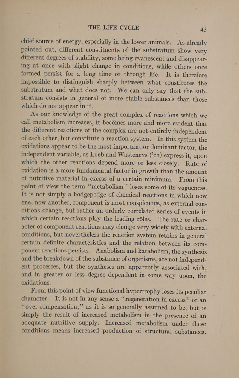 chief source of energy, especially in the lower animals. As already pointed out, different constituents of the substratum show very different degrees of stability, some being evanescent and disappear- ing at once with slight change in conditions, while others once formed persist for a long time or through life. It is therefore impossible to distinguish sharply between what constitutes the substratum and what does not. We can only say that the sub- stratum consists in general of more stable substances than those which do not appear in it. ) As our knowledge of the great complex of reactions which we call metabolism increases, it becomes more and more evident that the different reactions of the complex are not entirely independent of each other, but constitute a reaction system. In this system the oxidations appear to be the most important or dominant factor, the independent variable, as Loeb and Wasteneys (’r1) express it, upon which the other reactions depend more or less closely. Rate of oxidation is a more fundamental factor in growth than the amount of nutritive material in excess of a certain minimum. From this point of view the term “metabolism”’ loses some of its vagueness. It is not simply a hodgepodge of chemical reactions in which now one, now another, component is most conspicuous, as external con- ditions change, but rather an orderly correlated series of events in which certain reactions play the leading réles. The rate or char- acter of component reactions may change very widely with external conditions, but nevertheless the reaction system retains in general certain definite characteristics and the relation between its com- ponent reactions persists. Anabolism and katabolism, the synthesis and the breakdown of the substance of organisms, are not independ- ent processes, but the syntheses are apparently associated with, and in greater or less degree dependent in some way upon, the oxidations. From this point of view functional hypertrophy loses its peculiar character. It is not in any sense a “‘regeneration in excess” or an “over-compensation,” as it is so generally assumed to be, but is simply the result of increased metabolism in the presence of an adequate nutritive supply. Increased metabolism under these conditions means increased production of structural substances.