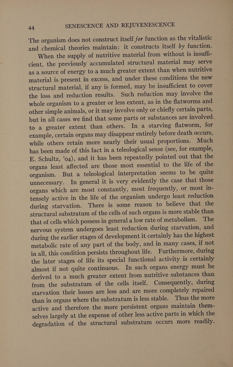 The organism does not construct itself for function as the vitalistic and chemical theories maintain: it constructs itself by function. When the supply of nutritive material from without is insuff- cient, the previously accumulated structural material may serve as a source of energy to a much greater extent than when nutritive material is present in excess, and under these conditions the new structural material, if any is formed, may be insufficient to cover the loss and reduction results. Such reduction may involve the whole organism to a greater or less extent, as in the flatworms and other simple animals, or it may involve only or chiefly certain parts, but in all cases we find that some parts or substances are involved, to a greater extent than others. In a starving flatworm, for example, certain organs may disappear entirely before death occurs, while others retain more nearly their usual proportions. Much has been made of this fact in a teleological sense (see, for example, E. Schultz, ’o4), and it has been repeatedly pointed out that the organs least affected are those most essential to the life of the organism. But a teleological interpretation seems to be quite unnecessary. In general it is very evidently the case that those organs which are most constantly, most frequently, or most in- tensely active in the life of the organism undergo least reduction during starvation. There is some reason to believe that the structural substratum of the cells of such organs 1s more stable than that of cells which possess in general a low rate of metabolism. ‘The nervous system undergoes least reduction during starvation, and during the earlier stages of development it certainly has the highest metabolic rate of any part of the body, and in many cases, if not in all, this condition persists throughout life. Furthermore, during the later stages of life its special functional activity is certainly almost if not quite continuous. In such organs energy must be derived to a much greater extent from nutritive substances than from the substratum of the cells itself. Consequently, during starvation their losses are less and are more completely repaired than in organs where the substratum is less stable. Thus the more active and therefore the more persistent organs maintain them- selves largely at the expense of other less active parts in which the degradation of the structural substratum occurs more readily.