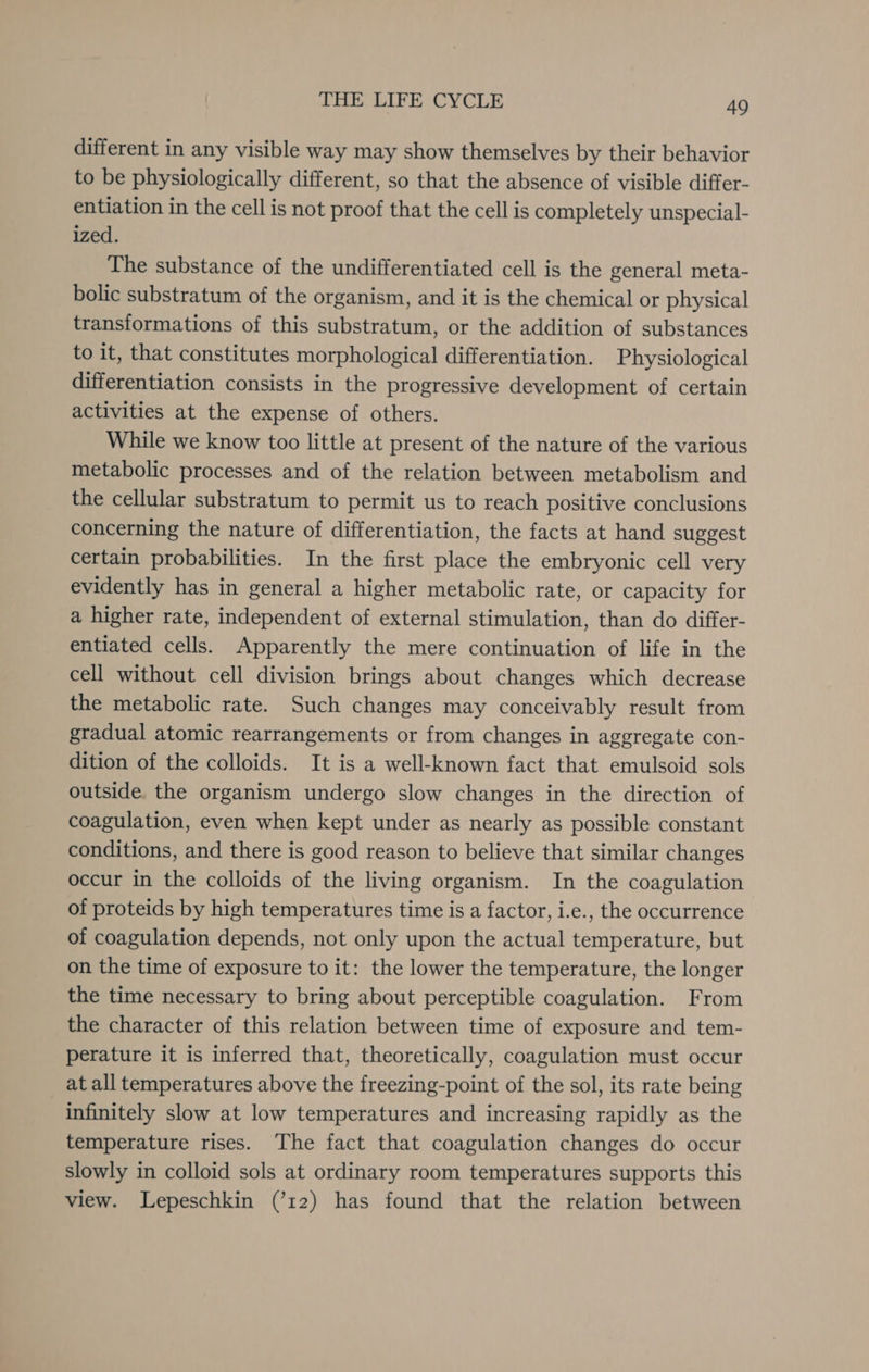 different in any visible way may show themselves by their behavior to be physiologically different, so that the absence of visible differ- entiation in the cell is not proof that the cell is completely unspecial- ized. The substance of the undifferentiated cell is the general meta- bolic substratum of the organism, and it is the chemical or physical transformations of this substratum, or the addition of substances to it, that constitutes morphological differentiation. Physiological differentiation consists in the progressive development of certain activities at the expense of others. While we know too little at present of the nature of the various metabolic processes and of the relation between metabolism and the cellular substratum to permit us to reach positive conclusions concerning the nature of differentiation, the facts at hand suggest certain probabilities. In the first place the embryonic cell very evidently has in general a higher metabolic rate, or capacity for a higher rate, independent of external stimulation, than do differ- entiated cells. Apparently the mere continuation of life in the cell without cell division brings about changes which decrease the metabolic rate. Such changes may conceivably result from gradual atomic rearrangements or from changes in aggregate con- dition of the colloids. It is a well-known fact that emulsoid sols outside. the organism undergo slow changes in the direction of coagulation, even when kept under as nearly as possible constant conditions, and there is good reason to believe that similar changes occur in the colloids of the living organism. In the coagulation of proteids by high temperatures time is a factor, i.e., the occurrence of coagulation depends, not only upon the actual temperature, but on the time of exposure to it: the lower the temperature, the longer the time necessary to bring about perceptible coagulation. From the character of this relation between time of exposure and tem- perature it is inferred that, theoretically, coagulation must occur at all temperatures above the freezing-point of the sol, its rate being infinitely slow at low temperatures and increasing rapidly as the temperature rises. The fact that coagulation changes do occur slowly in colloid sols at ordinary room temperatures supports this view. Lepeschkin (’12) has found that the relation between