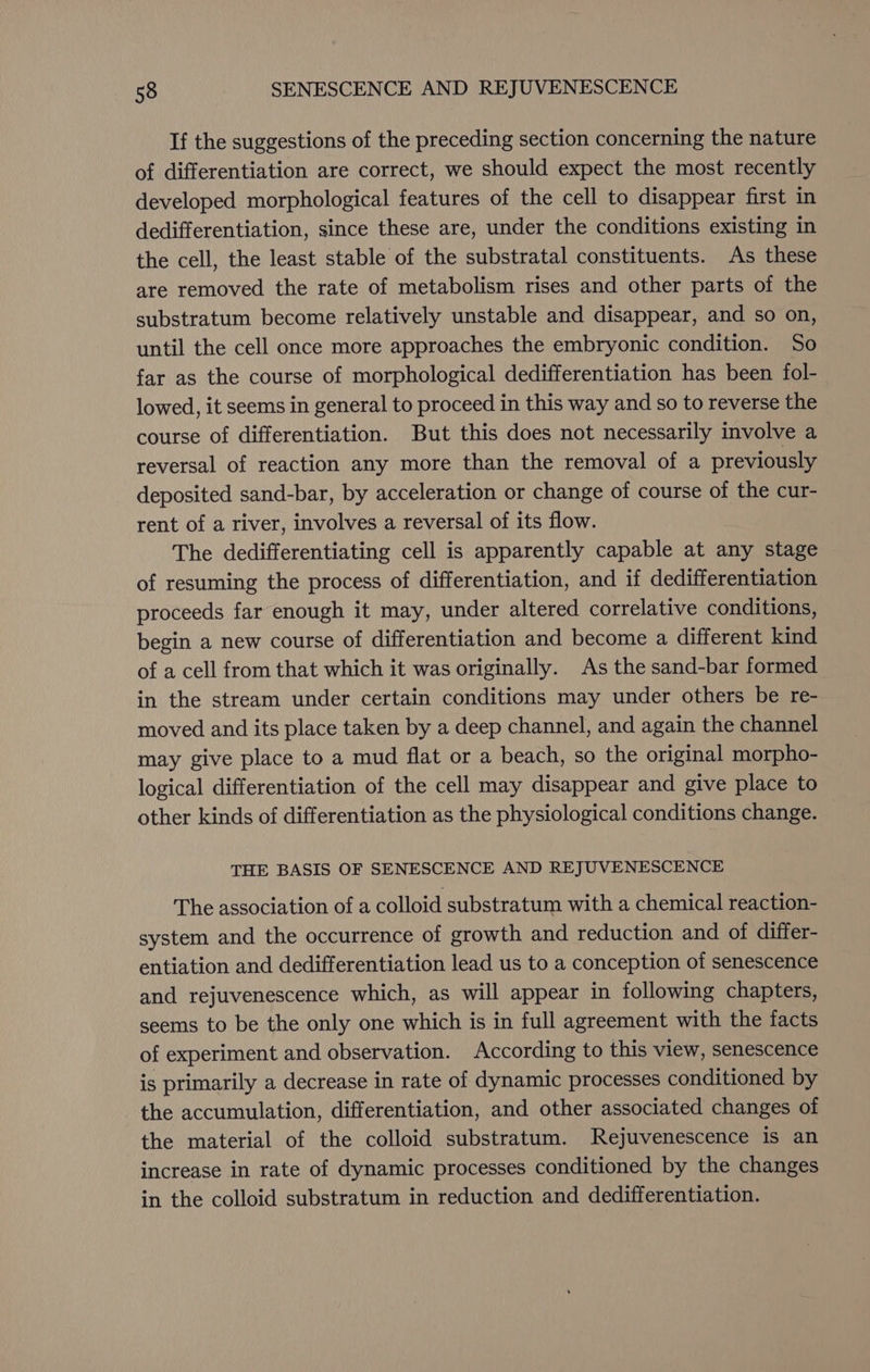 If the suggestions of the preceding section concerning the nature of differentiation are correct, we should expect the most recently developed morphological features of the cell to disappear first in dedifferentiation, since these are, under the conditions existing in the cell, the least stable of the substratal constituents. As these are removed the rate of metabolism rises and other parts of the substratum become relatively unstable and disappear, and so on, until the cell once more approaches the embryonic condition. So far as the course of morphological dedifferentiation has been fol- lowed, it seems in general to proceed in this way and so to reverse the course of differentiation. But this does not necessarily involve a reversal of reaction any more than the removal of a previously deposited sand-bar, by acceleration or change of course of the cur- rent of a river, involves a reversal of its flow. The dedifferentiating cell is apparently capable at any stage of resuming the process of differentiation, and if dedifferentiation proceeds far enough it may, under altered correlative conditions, begin a new course of differentiation and become a different kind of a cell from that which it was originally. As the sand-bar formed in the stream under certain conditions may under others be re- moved and its place taken by a deep channel, and again the channel may give place to a mud flat or a beach, so the original morpho- logical differentiation of the cell may disappear and give place to other kinds of differentiation as the physiological conditions change. THE BASIS OF SENESCENCE AND REJUVENESCENCE The association of a colloid substratum with a chemical reaction- system and the occurrence of growth and reduction and of differ- entiation and dedifferentiation lead us to a conception of senescence and rejuvenescence which, as will appear in following chapters, seems to be the only one which is in full agreement with the facts of experiment and observation. According to this view, senescence is primarily a decrease in rate of dynamic processes conditioned by the accumulation, differentiation, and other associated changes of the material of the colloid substratum. Rejuvenescence is an increase in rate of dynamic processes conditioned by the changes in the colloid substratum in reduction and dedifferentiation.