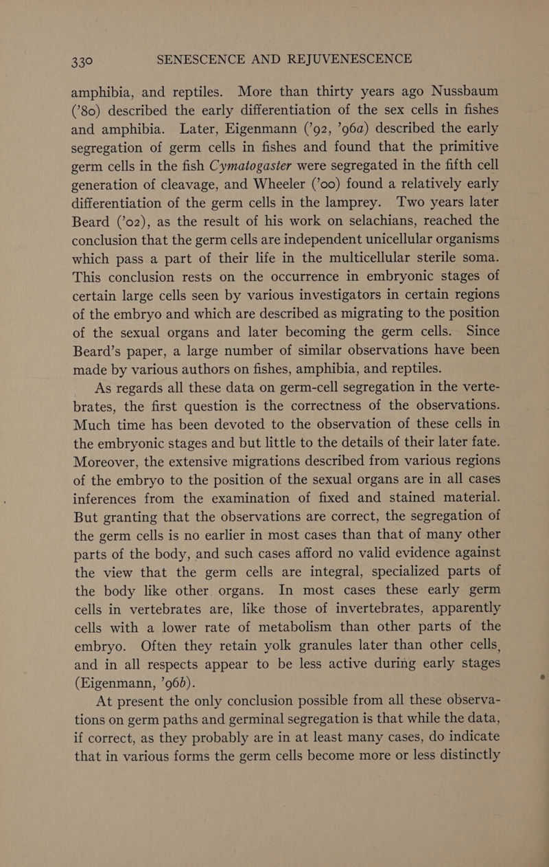 amphibia, and reptiles. More than thirty years ago Nussbaum (80) described the early differentiation of the sex cells in fishes and amphibia. Later, Eigenmann (’92, ’96a) described the early segregation of germ cells in fishes and found that the primitive germ cells in the fish Cymatogaster were segregated in the fifth cell generation of cleavage, and Wheeler (’0o) found a relatively early differentiation of the germ cells in the lamprey. Two years later Beard (’o2), as the result of his work on selachians, reached the conclusion that the germ cells are independent unicellular organisms which pass a part of their life in the multicellular sterile soma. This conclusion rests on the occurrence in embryonic stages of certain large cells seen by various investigators in certain regions of the embryo and which are described as migrating to the position of the sexual organs and later becoming the germ cells. Since Beard’s paper, a large number of similar observations have been made by various authors on fishes, amphibia, and reptiles. As regards all these data on germ-cell segregation in the verte- brates, the first question is the correctness of the observations. Much time has been devoted to the observation of these cells in the embryonic stages and but little to the details of their later fate. Moreover, the extensive migrations described from various regions of the embryo to the position of the sexual organs are in all cases inferences from the examination of fixed and stained material. But granting that the observations are correct, the segregation of the germ cells is no earlier in most cases than that of many other parts of the body, and such cases afford no valid evidence against the view that the germ cells are integral, specialized parts of the body like other. organs. In most cases these early germ cells in vertebrates are, like those of invertebrates, apparently cells with a lower rate of metabolism than other parts of the embryo. Often they retain yolk granules later than other cells, and in all respects appear to be less active during early stages (Eigenmann, ’960). At present the only conclusion possible from all these observa- tions on germ paths and germinal segregation is that while the data, if correct, as they probably are in at least many cases, do indicate that in various forms the germ cells become more or less distinctly