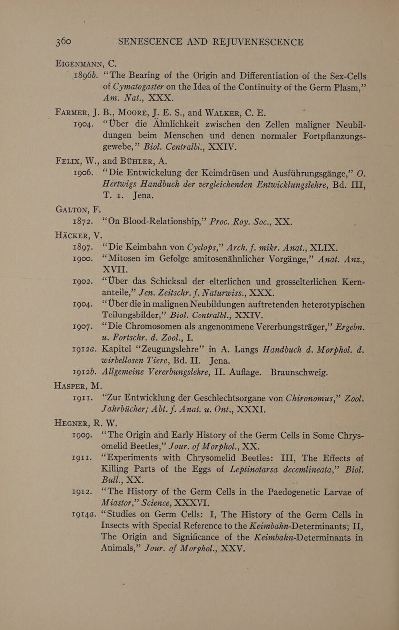 EIGENMANN, C. 1896). ‘The Bearing of the Origin and Differentiation of the Sex-Cells of Cymatogaster on the Idea of the Continuity of the Germ Plasm,”’ Am. Nat., XXX. FARMER, J. B., Moore, J. E. S., and WALKER, C. E. . 1904. “Uber die Ahnlichkeit zwischen den Zellen maligner Neubil- dungen beim Menschen und denen normaler Fortpflanzungs- gewebe,”’ Biol. Centralbl., XXIV. FELIx, W., and BUHLER, A. 1906. ‘‘Die Entwickelung der Keimdriisen und Ausfiihrungsginge,” O. Hertwigs Handbuch der vergleichenden Entwicklungslehre, Bd. III, Tare ena, GALTON, F. 1872. ‘On Blood-Relationship,” Proc. Roy. Soc., XX. HACKER, V. 1897. “Die Keimbahn von Cyclops,” Arch. f. mikr. Anat., XLIX. 1900. “Mitosen im Gefolge amitosenihnlicher Vorginge,’” Anat. Anz., XVII. 1902. “Uber das Schicksal der elterlichen und grosselterlichen Kern- anteile,”’ Jen. Zeitschr. f. Naturwiss., XXX. 1904. “Uber die in malignen Neubildungen auftretenden heterotypischen Teilungsbilder,” Biol. Centralbl., XXIV. 1907. “Die Chromosomen als angenommene Vererbungstrager,” Ergebn. u. Fortschr. d. Zool., I. 1912a. Kapitel “Zeugungslehre” in A. Langs Handbuch d. Morphol. d. wirbellosen Tiere, Bd. II. Jena. 1912). Allgemeine Vererbungslehre, II. Auflage. Braunschweig. Hasper, M. torr. ‘Zur Entwicklung der Geschlechtsorgane von Chironomus,” Zool. J ahrbiicher; Abt. f. Anat. u. Ont., XXXI. HEGNER, R. W. 1909. “The Origin and Early History of the Germ Cells in Some Chrys- omelid Beetles,” Jour. of Morphol., XX. t911. ‘Experiments with Chrysomelid Beetles: III, The Effects of Killing Parts of the Eggs of Leptinotarsa decemlineata,’’ Biol. Bull., XX. IQI2. “The History of the Germ Cells in the Paedogenetic Larvae of Miastor,”’ Science, XXXVI. tg14a. “Studies on Germ Cells: I, The History of the Germ Cells in Insects with Special Reference to the Keimbahn-Determinants; II, The Origin and Significance of the Keimbahn-Determinants in Animals,” Jour. of Morphol., XXV.