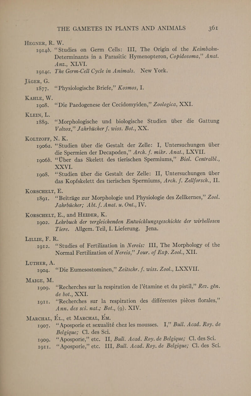 HEGNER, R. W. 1914b. “Studies on Germ Cells: III, The Origin of the Keimbahn- Determinants in a Parasitic Hymenopteron, Copidosoma,” Anat. Anz., XLVI. tg14c. The Germ-Cell Cycle in Animals. New York. JAGER, G. 1877. ‘‘Physiologische Briefe,” Kosmos, I. KAHLE, W. 1908. “Die Paedogenese der Cecidomyiden,” Zoologica, X XI. KLEIN, L. 1889. “Morphologische und biologische Studien tiber die Gattung Volvox,” Jahrbiicher f. wiss. Bot., XX. Kottzorr, N. K. tgo6a. “Studien iiber die Gestalt der Zelle: I, Untersuchungen tiber die Spermien der Decapoden,” Arch. f. mikr. Anat., LX VIL. 1906). “Uber das Skelett des tierischen Spermiums,” Biol. Ceniralbl., XXVI. 1908. ‘Studien iiber die Gestalt der Zelle: II, Untersuchungen tiber das Kopfskelett des tierischen Spermiums, Arch. f. Zellforsch., Il. KorsCHELT, E. 1891. ‘‘Beitrige zur Morphologie und Physiologie des Zellkernes,”’ Zool. Jahrbiicher; Abt. f. Anat. u. Ont., IV. KorscHELT, E., and HEIDER, K. 1902. Lehrbuch der vergleichenden Entwicklungsgeschichte der wirbellosen Tiere. Allgem. Teil, I. Lieferung. Jena. LILt1tE, F. R. 1912. “Studies of Fertilization in Nereis: III, The Morphology of the Normal Fertilization of Nereis,’ Jour. of Exp. Zool., XII. LUTHER, A. 1904. ‘‘Die Eumesostominen,” Zeitschr. f. wiss. Zool., LX-XVII. Malice, M. 1909. ‘Recherches sur la respiration de |’étamine et du pistil,” Rev. gén. de bot., XXI1. tgt1. ‘Recherches sur la respiration des différentes piéces florales,”’ Ann. des sci. nat.; Bot., (9). XIV. MARCHAL, EL., et MARCHAL, Em. 1907. ‘‘Aposporie et sexualité chez les mousses. I,” Bull. Acad. Roy. de Belgique; Cl. des Sci. 1909. ‘‘Aposporie,”’ etc. IL, Bull. Acad. Roy. de Belgique; Cl. des Sci. tgt1. ‘‘Aposporie,” etc. III, Bull. Acad. Roy. de Belgique; Cl. des Sci.