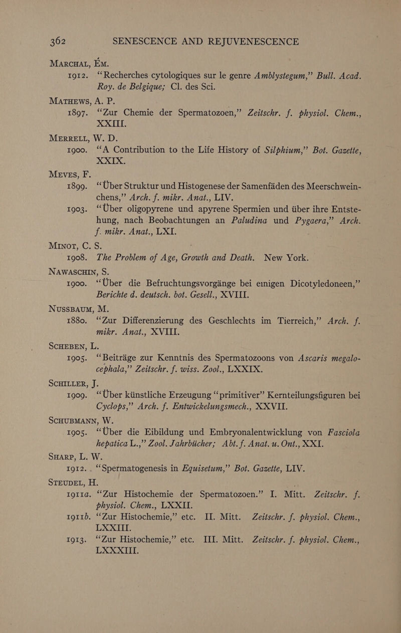 MARCHAL, Eo. 1912. “‘Recherches cytologiques sur le genre Amblystegum,”’ Bull. Acad. Roy. de Belgique; Cl. des Sci. MATHEWS, A. P. } 1897. ‘Zur Chemie der Spermatozoen,” Zeitschr. f. physiol. Chem., XXIII. MERRELL, W. D. tg00. “A Contribution to the Life History of Silphium,’’ Bot. Gazette, XXIX. MEVES, F. 1899. ‘‘Uber Struktur und Histogenese der Samenfiden des Meerschwein- chens,” Arch. f. mikr. Anat., LIV. 1903. ‘Uber oligopyrene und apyrene Spermien und iiber ihre Entste- hung, nach Beobachtungen an Paludina und Pygaera,”’ Arch. f. mikr. Anat., LXI. Minor, C. S. 1908. The Problem of Age, Growth and Death. New York. NAWASCHIN, S. 1900. ‘Uber die Befruchtungsvorginge bei eigen Dicotyledoneen,”’ Berichte d. deutsch. bot. Gesell., XVIII. NussBaAum, M. 1880. ‘Zur Differenzierung des Geschlechts im Tierreich,” Arch. f. mikr. Anat., XVIII. SCHEBEN, L. 1905. ‘“‘Beitrége zur Kenntnis des Spermatozoons von Ascaris megalo- cephala,”’ Zettschr. f. wiss. Zool., LX XIX. SCHILLER, J. 1909. “Uber kiinstliche Erzeugung “‘primitiver” Kernteilungsfiguren bei Cyclops,” Arch. f. Entwickelungsmech., XXVII. SCHUBMANN, W. 1905. “Uber die Eibildung und Embryonalentwicklung von Fasciola hepatica L.,’’ Zool. Jahrbiicher; Abt. f. Anat. u. Ont., XXI. SHARP, L. W. 1912... “Spermatogenesis in Equisetum,’’ Bot. Gazette, LIV. STEUDEL, H. tg11a. “‘Zur Histochemie der Spermatozoen.” I. Mitt. Zeitschr. f. physiol. Chem., UXXITI. 1911), Zur Hinncieniens etc. II. Mitt. Zeztschr. f. physiol. Chem., LXXIII. 1913. ‘Zur Histochemie,” etc. ILI. Mitt. Zeitschr. f. physiol. Chem., LXXXIII.