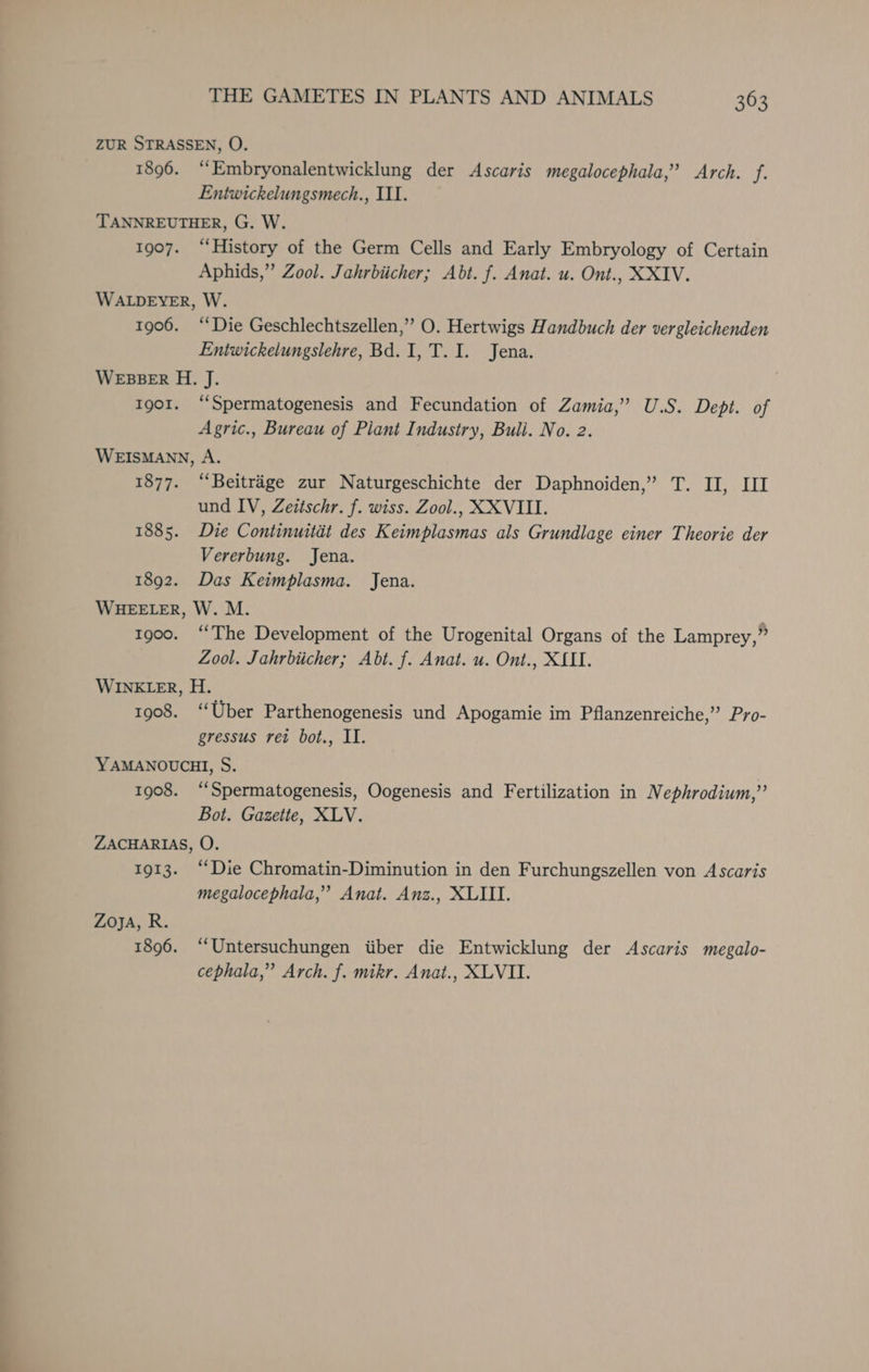 ZUR STRASSEN, O. 1896. “Embryonalentwicklung der Ascaris megalocephala,”’ Arch. f. Eniwickelungsmech., III. TANNREUTHER, G. W. 1907. “History of the Germ Cells and Early Embryology of Certain Aphids,” Zool. Jahrbiicher; Abt. f. Anat. u. Ont., XXIV. WALDEYER, W. 1906. “Die Geschlechtszellen,”’ O. Hertwigs Handbuch der vergleichenden Entwickelungslehre, Bd. I, T. I. Jena. WEBBER H. J. Ig01. “Spermatogenesis and Fecundation of Zamia,’ U.S. Dept. of Agric., Bureau of Plant Industry, Bull. No. 2. WEISMANN, A. 1877. “Beitraége zur Naturgeschichte der Daphnoiden,’ T. II, LI und IV, Zeitschr. f. wiss. Zool., XXVIII. 1885. Die Continuitat des Keimplasmas als Grundlage einer Theorie der Vererbung. Jena. 1892. Das Keimplasma. Jena. WHEELER, W. M. 1900. ‘‘The Development of the Urogenital Organs of the Lamprey,” Zool. Jahrbiicher; Abt. f. Anat. u. Ont., XLII. WINELER, H. 1908. “Uber Parthenogenesis und Apogamie im Pflanzenreiche,”’ Pro- gressus ret bot., II. YAMANOUCHI, S. 1908. “‘Spermatogenesis, Oogenesis and Fertilization in Nephrodium,”’ Bot. Gazette, XLV. ZACHARIAS, O. 1913. “Die Chromatin-Diminution in den Furchungszellen von Ascaris megalocephala,”’ Anat. Anz., XLIII. Zoya, R. 1896. “Untersuchungen iiber die Entwicklung der Ascaris megalo- cephala,” Arch. f. mikr. Anat., XLVII.