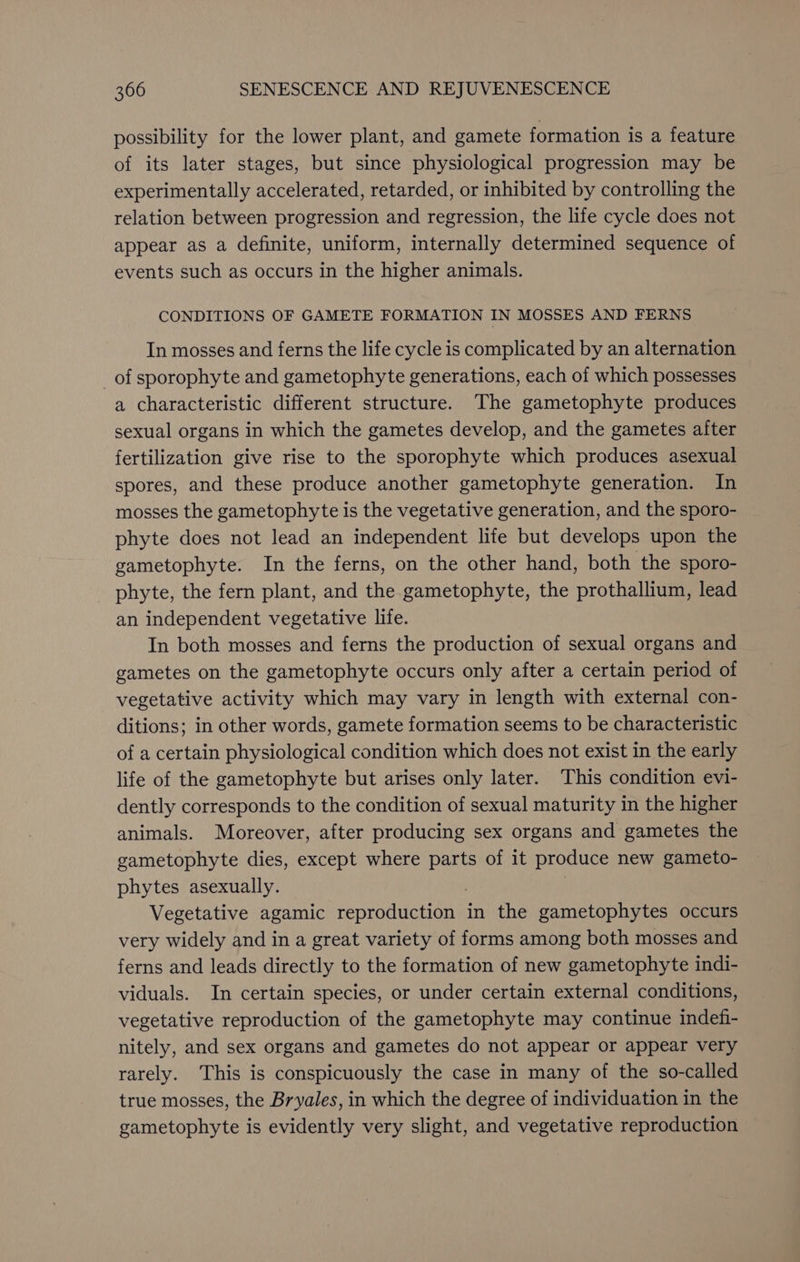 possibility for the lower plant, and gamete formation is a feature of its later stages, but since physiological progression may be experimentally accelerated, retarded, or inhibited by controlling the relation between progression and regression, the life cycle does not appear as a definite, uniform, internally determined sequence of events such as occurs in the higher animals. CONDITIONS OF GAMETE FORMATION IN MOSSES AND FERNS In mosses and ferns the life cycle is complicated by an alternation of sporophyte and gametophyte generations, each of which possesses a characteristic different structure. The gametophyte produces sexual organs in which the gametes develop, and the gametes after fertilization give rise to the sporophyte which produces asexual spores, and these produce another gametophyte generation. In mosses the gametophyte is the vegetative generation, and the sporo- phyte does not lead an independent life but develops upon the gametophyte. In the ferns, on the other hand, both the sporo- phyte, the fern plant, and the gametophyte, the prothallium, lead an independent vegetative life. In both mosses and ferns the production of sexual organs and gametes on the gametophyte occurs only after a certain period of vegetative activity which may vary in length with external con- ditions; in other words, gamete formation seems to be characteristic of a certain physiological condition which does not exist in the early life of the gametophyte but arises only later. This condition evi- dently corresponds to the condition of sexual maturity in the higher animals. Moreover, after producing sex organs and gametes the gametophyte dies, except where parts of it produce new gameto- phytes asexually. Vegetative agamic Haare neaene in the gametophytes occurs very widely and in a great variety of forms among both mosses and ferns and leads directly to the formation of new gametophyte indi- viduals. In certain species, or under certain external conditions, vegetative reproduction of the gametophyte may continue indefi- nitely, and sex organs and gametes do not appear or appear very rarely. This is conspicuously the case in many of the so-called true mosses, the Bryales, in which the degree of individuation in the gametophyte is evidently very slight, and vegetative reproduction