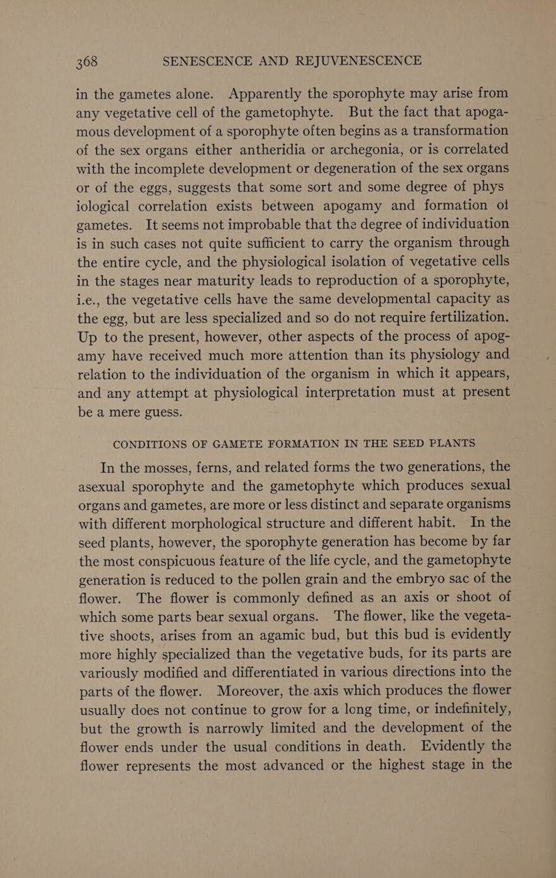 in the gametes alone. Apparently the sporophyte may arise from any vegetative cell of the gametophyte. But the fact that apoga- mous development of a sporophyte often begins as a transformation of the sex organs either antheridia or archegonia, or is correlated with the incomplete development or degeneration of the sex organs or of the eggs, suggests that some sort and some degree of phys iological correlation exists between apogamy and formation ol gametes. It seems not improbable that the degree of individuation is in such cases not quite sufficient to carry the organism through the entire cycle, and the physiological isolation of vegetative cells in the stages near maturity leads to reproduction of a sporophyte, i.e., the vegetative cells have the same developmental capacity as the egg, but are less specialized and so do not require fertilization. Up to the present, however, other aspects of the process of apog- amy have received much more attention than its physiology and relation to the individuation of the organism in which it appears, and any attempt at physiological interpretation must at present be a mere guess. CONDITIONS OF GAMETE FORMATION IN THE SEED PLANTS In the mosses, ferns, and related forms the two generations, the asexual sporophyte and the gametophyte which produces sexual organs and gametes, are more or less distinct and separate organisms with different morphological structure and different habit. In the seed plants, however, the sporophyte generation has become by far the most conspicuous feature of the life cycle, and the gametophyte generation is reduced to the pollen grain and the embryo sac of the flower. The flower is commonly defined as an axis or shoot of which some parts bear sexual organs. The flower, like the vegeta- tive shoots, arises from an agamic bud, but this bud is evidently more highly specialized than the vegetative buds, for its parts are variously modified and differentiated in various directions into the parts of the flower. Moreover, the axis which produces the flower usually does not continue to grow for a long time, or indefinitely, but the growth is narrowly limited and the development of the flower ends under the usual conditions in death. Evidently the flower represents the most advanced or the highest stage in the