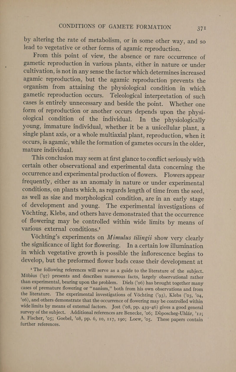 by altering the rate of metabolism, or in some other way, and so lead to vegetative or other forms of agamic reproduction. From this point of view, the absence or rare occurrence of gametic reproduction in various plants, either in nature or under cultivation, is not in any sense the factor which determines increased agamic reproduction, but the agamic reproduction prevents the organism from attaining the physiological condition in which gametic reproduction occurs. Teleological interpretation of such cases is entirely unnecessary and beside the point. Whether one form of reproduction or another occurs depends upon the physi- ological condition of the individual. In the physiologically young, immature individual, whether it be a unicellular plant, a single plant axis, or a whole multiaxial plant, reproduc tion, when it occurs, is agamic, while the formation of gametes occurs in the older, mature individual. This conclusion may seem at first glance to conflict seriously with certain other observational and experimental data concerning the occurrence and experimental production of flowers. Flowers appear frequently, either as an anomaly in nature or under experimental conditions, on plants which, as regards length of time from the seed, as well as size and morphological condition, are in an early stage of development and young. The experimental investigations of Véchting, Klebs, and others have demonstrated that the occurrence of flowering may be controlled within wide limits by means of various external conditions.? Véchting’s experiments on Mimulus tilingii show very clearly the significance of light for flowering. In a certain low illumination in which vegetative growth is possible the inflorescence begins to develop, but the preformed flower buds cease their development at * The following references will serve as a guide to the literature of the subject. Mobius (’97) presents and describes numerous facts, largely observational rather than experimental, bearing upon the problem. Diels (’06) has brought together many cases of premature flowering or “nanism,”’ both from his own observations and from the literature. The experimental investigations of Vochting (’93), Klebs (’03, ’o4, ’06), and others demonstrate that the occurrence of flowering may be controlled within wide limits by means of external factors. Jost (’o8, pp. 439-46) gives a good general survey of the subject. Additional references are Benecke, ’06; Doposcheg-Uhlar, ’r2; A. Fischer, ’05; Goebel, ’08, pp. 6, 10, 117, 190; Loew, ’os. These papers contain further references.