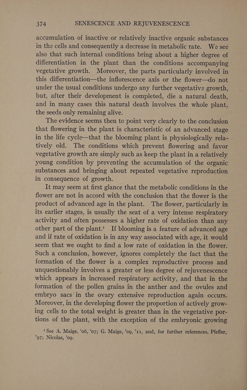accumulation of inactive or relatively inactive organic substances in the cells and consequently a decrease in metabolic rate. We see also that such internal conditions bring about a higher degree of differentiation in the plant than the conditions accompanying — vegetative growth. Moreover, the parts particularly involved in this differentiation—the inflorescence axis or the flower—do not under the usual conditions undergo any further vegetative growth, but, after their development is completed, die a natural death, and in many cases this natural death involves the whole plant, the seeds only remaining alive. | The evidence seems then te point very clearly to the conclusion that flowering in the plant is characteristic of an advanced stage in the life cycle—that the blooming plant is physiologically rela- tively old. The conditions which prevent flowering and favor vegetative growth are simply such as keep the plant in a relatively young condition by preventing the accumulation of the organic substances and bringing about repeated vegetative reproduction in consequence of growth. It may seem at first glance that the metabolic conditions in the flower are not in accord with the conclusion that the flower is the product of advanced age in the plant. The flower, particularly in its earlier stages, is usually the seat of a very intense respiratory activity and often possesses a higher rate of oxidation than any other part of the plant.t. If blooming is a feature of advanced age and if rate of oxidation is in any way associated with age, it would seem that we ought to find a low rate of oxidation in the flower. Such a conclusion, however, ignores completely the fact that the formation of the flower is a complex reproductive process and unquestionably involves a greater or less degree of rejuvenescence which appears in increased respiratory activity, and that in the formation of the pollen grains in the anther and the ovules and embryo sacs in the ovary extensive reproduction again occurs. Moreover, in the developing flower the proportion of actively grow- ing cells to the total weight is greater than in the vegetative por- tions of the plant, with the exception of the embryonic growing ™See A. Maige, ’06, ’07; G. Maige, ’o9, ’11, and, for further references, Pfeffer, 97; Nicolas, ’oo.