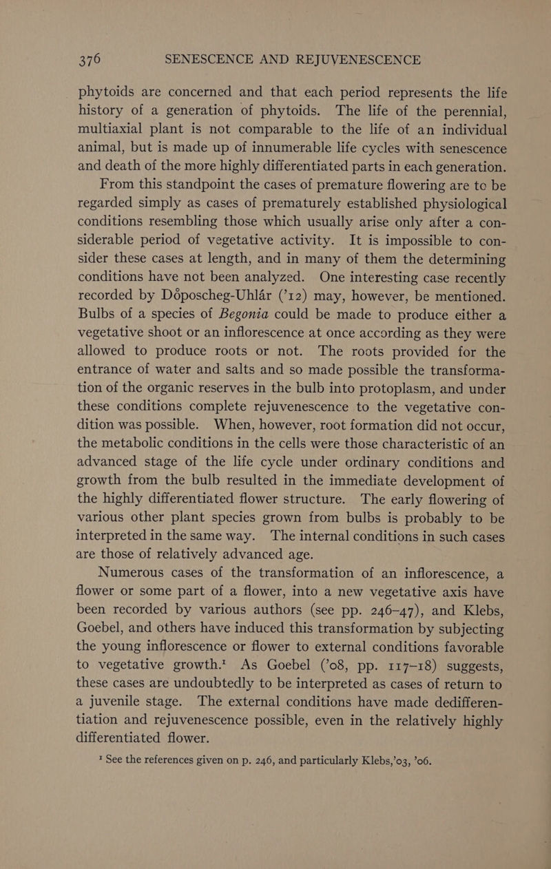 phytoids are concerned and that each period represents the life history of a generation of phytoids. The life of the perennial, multiaxial plant is not comparable to the life of an individual animal, but is made up of innumerable life cycles with senescence and death of the more highly differentiated parts in each generation. From this standpoint the cases of premature flowering are to be regarded simply as cases of prematurely established physiological conditions resembling those which usually arise only after a con- siderable period of vegetative activity. It is impossible to con- sider these cases at length, and in many of them the determining conditions have not been analyzed. One interesting case recently recorded by Doposcheg-Uhlar (’12) may, however, be mentioned. Bulbs of a species of Begonia could be made to produce either a vegetative shoot or an inflorescence at once according as they were allowed to produce roots or not. The roots provided for the entrance of water and salts and so made possible the transforma- tion of the organic reserves in the bulb into protoplasm, and under these conditions complete rejuvenescence to the vegetative con- dition was possible. When, however, root formation did not occur, the metabolic conditions in the cells were those characteristic of an advanced stage of the life cycle under ordinary conditions and growth from the bulb resulted in the immediate development of the highly differentiated flower structure. The early flowering of various other plant species grown from bulbs is probably to be interpreted in the same way. ‘The internal conditions in such cases are those of relatively advanced age. Numerous cases of the transformation of an inflorescence, a flower or some part of a flower, into a new vegetative axis have been recorded by various authors (see pp. 246-47), and Klebs, Goebel, and others have induced this transformation by subjecting the young inflorescence or flower to external conditions favorable to vegetative growth.t As Goebel (’08, pp. 117-18) suggests, these cases are undoubtedly to be interpreted as cases of return to a juvenile stage. The external conditions have made dedifferen- tiation and rejuvenescence possible, even in the relatively highly differentiated flower. * See the references given on p. 246, and particularly Klebs,’o03, ’06.