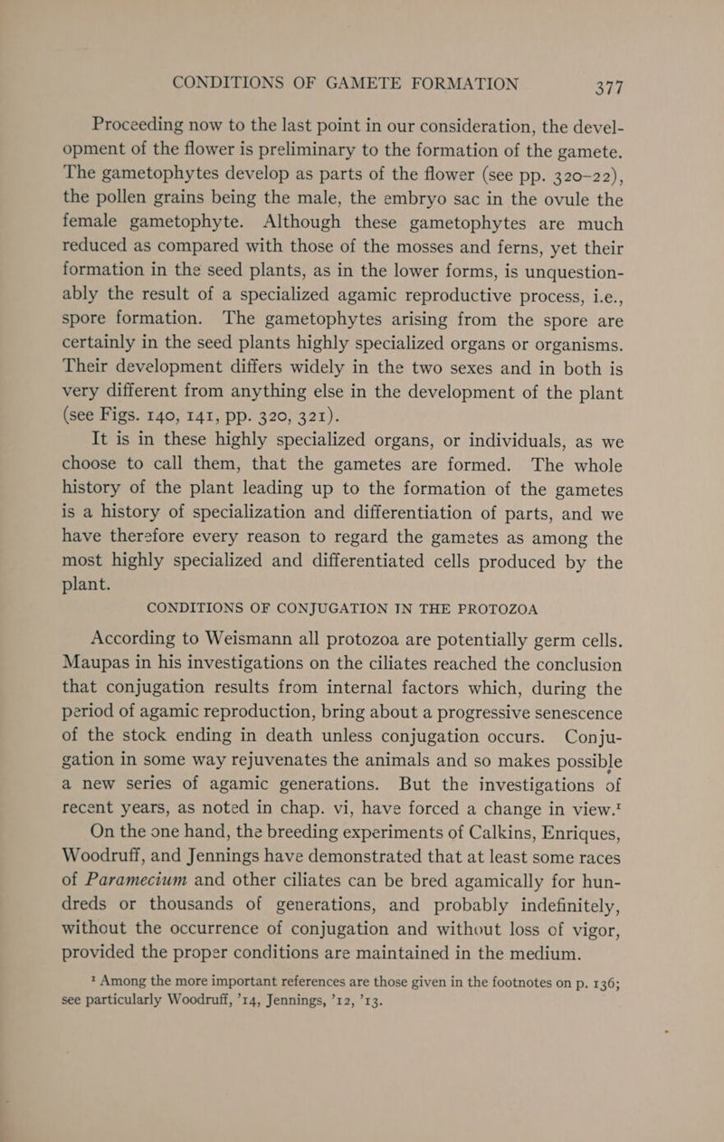 Proceeding now to the last point in our consideration, the devel- opment of the flower is preliminary to the formation of the gamete. The gametophytes develop as parts of the flower (see pp. 320-22), the pollen grains being the male, the embryo sac in the ovule the female gametophyte. Although these gametophytes are much reduced as compared with those of the mosses and ferns, yet their formation in the seed plants, as in the lower forms, is unquestion- ably the result of a specialized agamic reproductive process, i.e., spore formation. The gametophytes arising from the spore are certainly in the seed plants highly specialized organs or organisms. Their development differs widely in the two sexes and in both is very different from anything else in the development of the plant (see Figs. 140, 141, pp. 320, 321). It is in these highly specialized organs, or individuals, as we choose to call them, that the gametes are formed. The whole history of the plant leading up to the formation of the gametes is a history of specialization and differentiation of parts, and we have therefore every reason to regard the gametes as among the most highly specialized and differentiated cells produced by the plant. CONDITIONS OF CONJUGATION IN THE PROTOZOA According to Weismann all protozoa are potentially germ cells. Maupas in his investigations on the ciliates reached the conclusion that conjugation results from internal factors which, during the period of agamic reproduction, bring about a progressive senescence of the stock ending in death unless conjugation occurs. Conju- gation in some way rejuvenates the animals and so makes possible a new series of agamic generations. But the investigations of recent years, as noted in chap. vi, have forced a change in view.' On the one hand, the breeding experiments of Calkins, Enriques, Woodruff, and Jennings have demonstrated that at least some races of Paramecium and other ciliates can be bred agamically for hun- dreds or thousands of generations, and probably indefinitely, without the occurrence of conjugation and without loss of vigor, provided the proper conditions are maintained in the medium. * Among the more important references are those given in the footnotes on p. 136; see particularly Woodruff, ’14, Jennings, ’12, ’13.