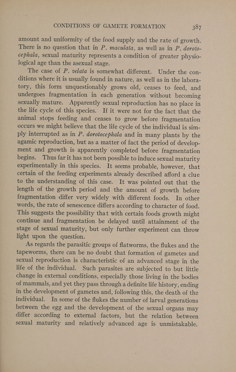 amount and uniformity of the food supply and the rate of growth. There is no question that in P. maculata, as well as in P. doroto- cephala, sexual maturity represents a condition of greater physio- logical age than the asexual stage. The case of P. velata is somewhat different. Under the con- ditions where it is usually found in nature, as well as in the labora- tory, this form unquestionably grows old, ceases to feed, and undergoes fragmentation in each generation without becoming sexually mature. Apparently sexual reproduction has no place in the life cycle of this species. If it were not for the fact that the animal stops feeding and ceases to grow before fragmentation occurs we might believe that the life cycle of the individual is sim- ply interrupted as in P. dorotocephala and in many plants by the agamic reproduction, but as a matter of fact the period of develop- ment and growth is apparently completed before fragmentation begins. Thus far it has not been possible to induce sexual maturity experimentally in this species. It seems probable, however, that certain of the feeding experiments already described afford a clue to the understanding of this case. It was pointed out that the length of the growth period and the amount of growth before fragmentation differ very widely with different foods. In other words, the rate of senescence differs according to character of food. This suggests the possibility that with certain foods growth might continue and fragmentation be delayed until attainment of the stage of sexual maturity, but only further experiment can throw light upon the question. As regards the parasitic groups of flatworms, the flukes and the tapeworms, there can be no doubt that formation of gametes and sexual reproduction is characteristic of an advanced stage in the life of the individual. Such parasites are subjected to but little change in external conditions, especially those living in the bodies of mammals, and yet they pass through a definite life history, ending in the development of gametes and, following this, the death of the individual. In some of the flukes the number of larval generations between the egg and the development of the sexual organs may differ according to external factors, but the relation between sexual maturity and relatively advanced age is unmistakable.