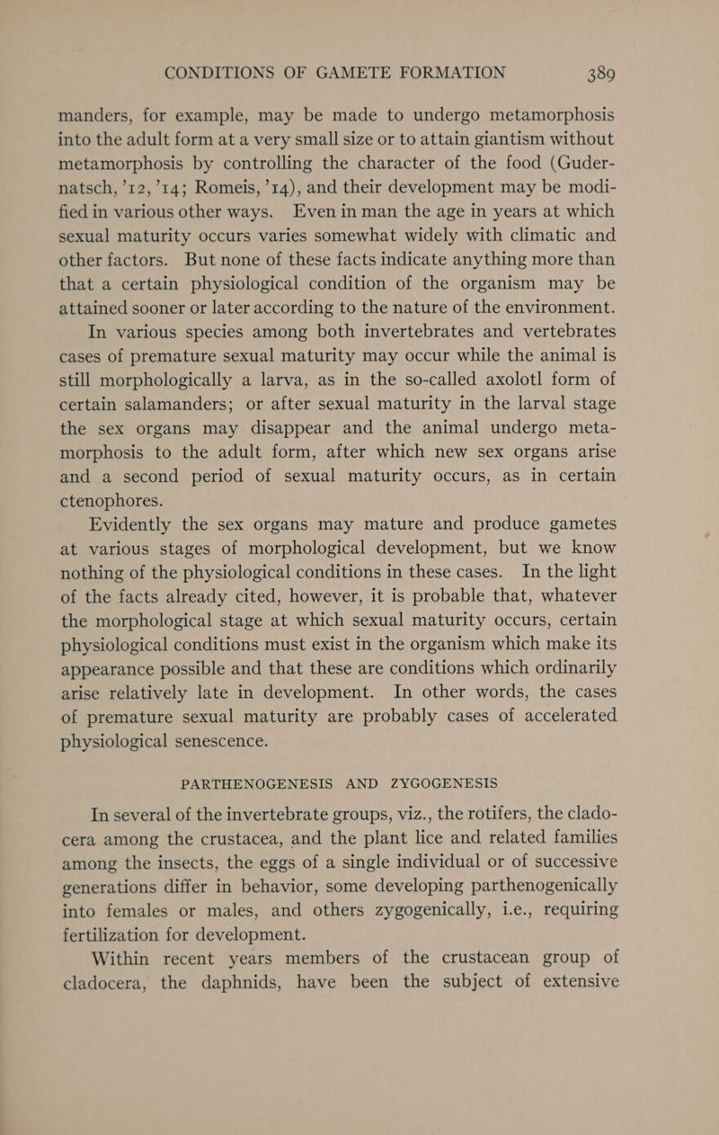 manders, for example, may be made to undergo metamorphosis into the adult form at a very small size or to attain giantism without metamorphosis by controlling the character of the food (Guder- natsch, ’12,’14; Romeis, ’14), and their development may be modi- fied in various other ways. Even in man the age in years at which sexual maturity occurs varies somewhat widely with climatic and other factors. But none of these facts indicate anything more than that a certain physiological condition of the organism may be attained sooner or later according to the nature of the environment. In various species among both invertebrates and vertebrates cases of premature sexual maturity may occur while the animal is still morphologically a larva, as in the so-called axolotl form of certain salamanders; or after sexual maturity in the larval stage the sex organs may disappear and the animal undergo meta- morphosis to the adult form, after which new sex organs arise and a second period of sexual maturity occurs, as in certain ctenophores. Evidently the sex organs may mature and produce gametes at various stages of morphological development, but we know nothing of the physiological conditions in these cases. In the light of the facts already cited, however, it is probable that, whatever the morphological stage at which sexual maturity occurs, certain physiological conditions must exist in the organism which make its appearance possible and that these are conditions which ordinarily arise relatively late in development. In other words, the cases of premature sexual maturity are probably cases of accelerated physiological senescence. PARTHENOGENESIS AND ZYGOGENESIS In several of the invertebrate groups, viz., the rotifers, the clado- cera among the crustacea, and the plant lice and related families among the insects, the eggs of a single individual or of successive generations differ in behavior, some developing parthenogenically into females or males, and others zygogenically, i.e., requiring fertilization for development. Within recent years members of the crustacean group of cladocera, the daphnids, have been the subject of extensive