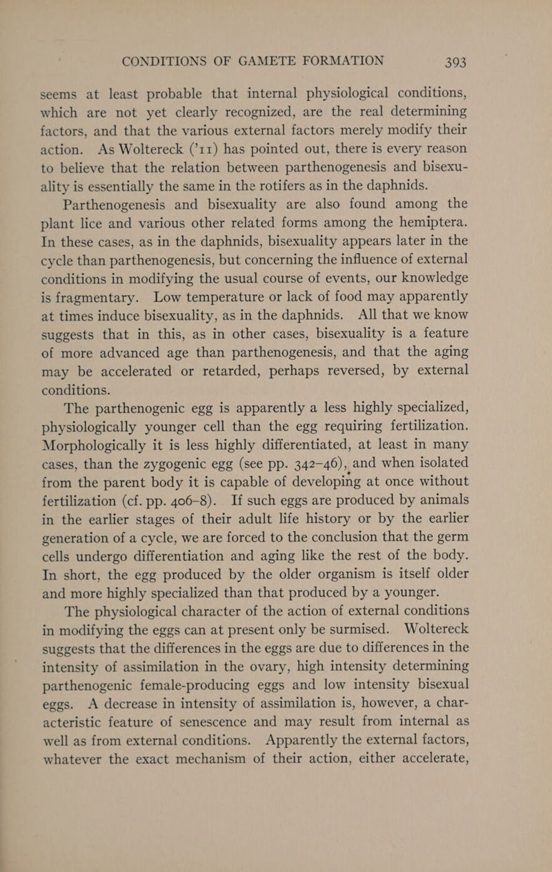 seems at least probable that internal physiological conditions, which are not yet clearly recognized, are the real determining factors, and that the various external factors merely modify their action. As Woltereck (’11) has pointed out, there is every reason to believe that the relation between parthenogenesis and bisexu- ality is essentially the same in the rotifers as in the daphnids. Parthenogenesis and bisexuality are also found among the plant lice and various other related forms among the hemiptera. In these cases, as in the daphnids, bisexuality appears later in the cycle than parthenogenesis, but concerning the influence of external conditions in modifying the usual course of events, our knowledge is fragmentary. Low temperature or lack of food may apparently at times induce bisexuality, as in the daphnids. All that we know suggests that in this, as in other cases, bisexuality is a feature of more advanced age than parthenogenesis, and that the aging may be accelerated or retarded, perhaps reversed, by external conditions. The parthenogenic egg is apparently a less highly specialized, physiologically younger cell than the egg requiring fertilization. Morphologically it is less highly differentiated, at least in many cases, than the zygogenic egg (see pp. 342-46), and when isolated from the parent body it is capable of developing at once without fertilization (cf. pp. 406-8). If such eggs are produced by animals in the earlier stages of their adult life history or by the earlier generation of a cycle, we are forced to the conclusion that the germ cells undergo differentiation and aging like the rest of the body. In short, the egg produced by the older organism is itself older and more highly specialized than that produced by a younger. The physiological character of the action of external conditions in modifying the eggs can at present only be surmised. Woltereck suggests that the differences in the eggs are due to differences in the intensity of assimilation in the ovary, high intensity determining parthenogenic female-producing eggs and low intensity bisexual eggs. A decrease in intensity of assimilation is, however, a char- acteristic feature of senescence and may result from internal as well as from external conditions. Apparently the external factors, whatever the exact mechanism of their action, either accelerate,