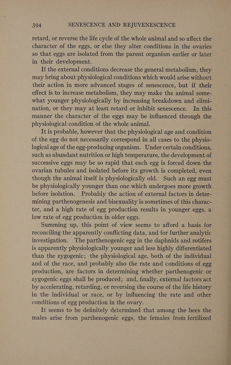 retard, or reverse the life cycle of the whole animal and so affect the character of the eggs, or else they alter conditions in the ovaries so that eggs are isolated from the parent organism earlier or later in their development. If the external conditions decrease the general metabolism, they may bring about physiological conditions which would arise without their action in more advanced stages of senescence, but if their effect is to increase metabolism, they may make the animal some- what younger physiologically by increasing breakdown and elimi- nation, or they may at least retard or inhibit senescence. In this manner the character of the eggs may be influenced through the physiological condition of the whole animal. It is probable, however that the physiological age and condition of the egg do not necessarily correspond in all cases to the physio- logical age of the egg-producing organism. Under certain conditions, such as abundant nutrition or high temperature, the development of successive eggs may be so rapid that each egg is forced down the ovarian tubules and isolated before its growth is completed, even though the animal itself is physiologically old. Such an egg must be physiologically younger than one which undergoes more growth before isolation. Probably the action of external factors in deter- mining parthenogenesis and bisexuality is sometimes of this charac- ter, and a high rate of egg production results in younger eggs, a low rate of egg production in older eggs. Summing up, this point of view seems to afford a basis for reconciling the apparently conflicting data, and for further analytic investigation. ‘The parthenogenic egg in the daphnids and rotifers is apparently physiologically younger and less highly differentiated than the zygogenic; the physiological age, both of the individual and of the race, and probably also the rate and conditions of egg production, are factors in determining whether parthenogenic or zygogenic eggs shall be produced; and, finally, external factors act by accelerating, retarding, or reversing the course of the life history in the individual or race, or by influencing the rate and other conditions of egg production in the ovary. It seems to be definitely determined that among the bees the males arise from parthenogenic eggs, the females from fertilized