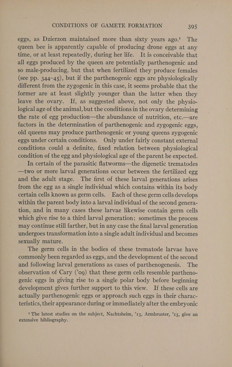 eggs, as Dzierzon maintained more than sixty years ago! The queen bee is apparently capable of producing drone eggs at any time, or at least repeatedly, during her life. It is conceivable that all eggs produced by the queen are potentially parthenogenic and so male-producing, but that when fertilized they produce females (see pp. 344-45), but if the parthenogenic eggs are physiologically different from the zygogenic in this case, it seems probable that the former are at least slightly younger than the latter when they leave the ovary. If, as suggested above, not only the physio- logical age of the animal, but the conditions in the ovary determining the rate of egg production—the abundance of nutrition, etc.—are factors in the determination of parthenogenic and zygogenic eggs, old queens may produce parthenogenic or young queens zygogenic eggs under certain conditions. Only under fairly constant external conditions could a definite, fixed relation between physiological condition of the egg and physiological age of the parent be expected. In certain of the parasitic flatworms—the digenetic trematodes —two or more larval generations occur between the fertilized egg and the adult stage. The first of these larval generations arises from the egg as a single individual which contains within its body certain cells known as germ cells. Each of these germ cells develops within the parent body into a larval individual of the second genera- tion, and in many cases these larvae likewise contain germ cells which give rise to a third larval generation: sometimes the process may continue still farther, but in any case the final larval generation undergoes transformation into a single adult individual and becomes sexually mature. The germ cells in the bodies of these trematode larvae have commonly been regarded as eggs, and the development of the second and following larval generations as cases of parthenogenesis. The observation of Cary (’og) that these germ cells resemble partheno- genic eggs in giving rise to a single polar body before beginning development gives further support to this view. If these cells are actually parthenogenic eggs or approach such eggs in their charac- teristics, their appearance during or immediately after the embryonic * The latest studies on the subject, Nachtsheim, ’13, Armbruster, ’13, give an extensive bibliography.