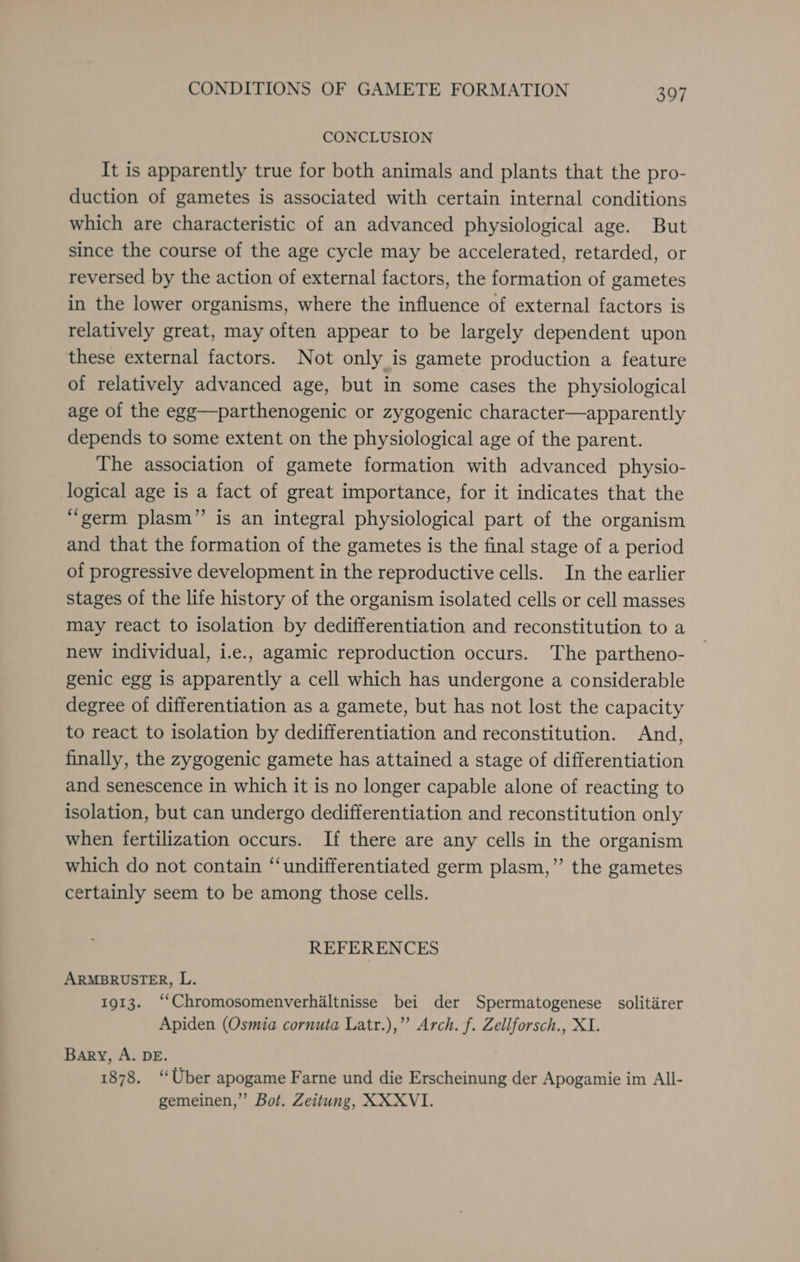 CONCLUSION It is apparently true for both animals and plants that the pro- duction of gametes is associated with certain internal conditions which are characteristic of an advanced physiological age. But since the course of the age cycle may be accelerated, retarded, or reversed by the action of external factors, the formation of gametes in the lower organisms, where the influence of external factors is relatively great, may often appear to be largely dependent upon these external factors. Not only is gamete production a feature of relatively advanced age, but in some cases the physiological age of the egg—parthenogenic or zygogenic character—apparently depends to some extent on the physiological age of the parent. The association of gamete formation with advanced physio- logical age is a fact of great importance, for it indicates that the “germ plasm” is an integral physiological part of the organism and that the formation of the gametes is the final stage of a period of progressive development in the reproductive cells. In the earlier stages of the life history of the organism isolated cells or cell masses may react to isolation by dedifferentiation and reconstitution to a new individual, i.e., agamic reproduction occurs. The partheno- genic egg is apparently a cell which has undergone a considerable degree of differentiation as a gamete, but has not lost the capacity to react to isolation by dedifferentiation and reconstitution. And, finally, the zygogenic gamete has attained a stage of differentiation and senescence in which it is no longer capable alone of reacting to isolation, but can undergo dedifferentiation and reconstitution only when fertilization occurs. If there are any cells in the organism which do not contain “undifferentiated germ plasm,’ the gametes certainly seem to be among those cells. REFERENCES ARMBRUSTER, L. 1913. ‘‘Chromosomenverhiltnisse bei der Spermatogenese solitirer Apiden (Osmia cornuta Latr.),”’ Arch. f. Zellforsch., XI. Bary, A. DE. 1878. “Uber apogame Farne und die Erscheinung der Apogamie im All- gemeinen,” Bot. Zeitung, XXXVI.