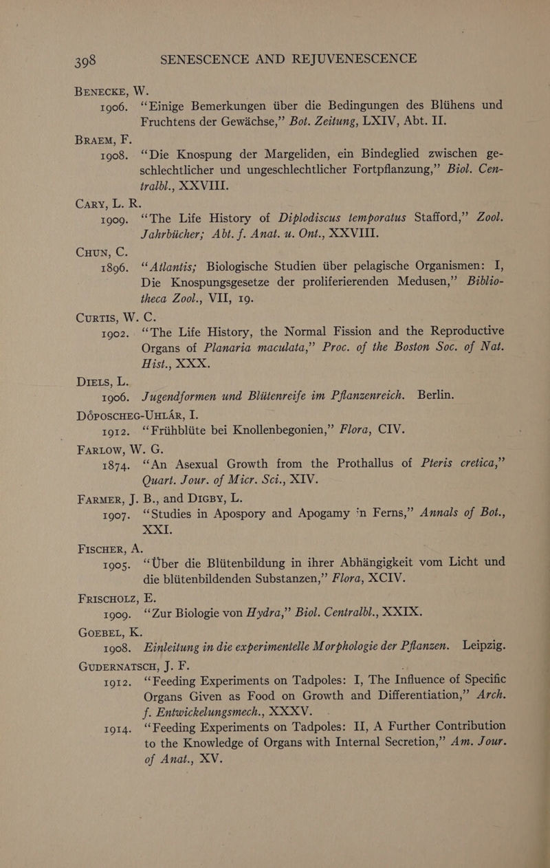 BENECKE, W. 1906. ‘‘Einige Bemerkungen iiber die Bedingungen des Bliihens und Fruchtens der Gewichse,” Bot. Zeitung, LXIV, Abt. II. BRAEM, F. 1908. ‘‘Die Knospung der Margeliden, ein Bindeglied zwischen ge- schlechtlicher und ungeschlechtlicher Fortpflanzung,” Biol. Cen- tralbl., XXVIII. Cary, L. R. 1909. ‘The Life History of Diplodiscus temporatus Stafford,” Zool. Jahrbiicher; Abt. f. Anat. u. Ont., XXVIII. Cuun, C. 1896. ‘Atlantis; Biologische Studien tiber pelagische Organismen: I, Die Knospungsgesetze der proliferierenden Medusen,” Bzblio- theca Zool., VII, ro. Curtis, W. C. 1902. “The Life History, the Normal Fission and the Reproductive Organs of Planaria maculata,” Proc. of the Boston Soc. of Nat. Hist., XXX, Diets, L. 1906. Jugendformen und Bliitenreife im Pflanzenreich. Berlin. D6poscHEeG-UHLAR, I. 1912. “‘Friithbliite bei Knollenbegonien,” Flora, CIV. Fartow, W. G. 1874. ‘An Asexual Growth from the Prothallus of Pteris cretica,” Quart. Jour. of Micr. Sci., XIV. FARMER, J. B., and Dicsy, L. 1907. ‘‘Studies in Apospory and Apogamy ‘n Ferns,” Annals of Bot., XXI. FISCHER, A. 1905. ‘‘Uber die Bliitenbildung in ihrer Abhangigkeit vom Licht und die bliitenbildenden Substanzen,”’ Flora, XCIV. FRISCHOLZ, E. 1909. ‘‘Zur Biologie von Hydra,” Biol. Centralbl., XXX. GOEBEL, K. 1908. Einleitung in die experimentelle Morphologie der Pflanzen. Leipzig. GUDERNATSCH, J. F. 1912. ‘Feeding Experiments on Tadpoles: I, The Influence of Specific Organs Given as Food on Growth and Differentiation,” Arch. f. Entwickelungsmech., XXXYV. 1914. “Feeding Experiments on Tadpoles: II, A Further Contribution to the Knowledge of Organs with Internal Secretion,” Am. Jour. of Anat., XV.