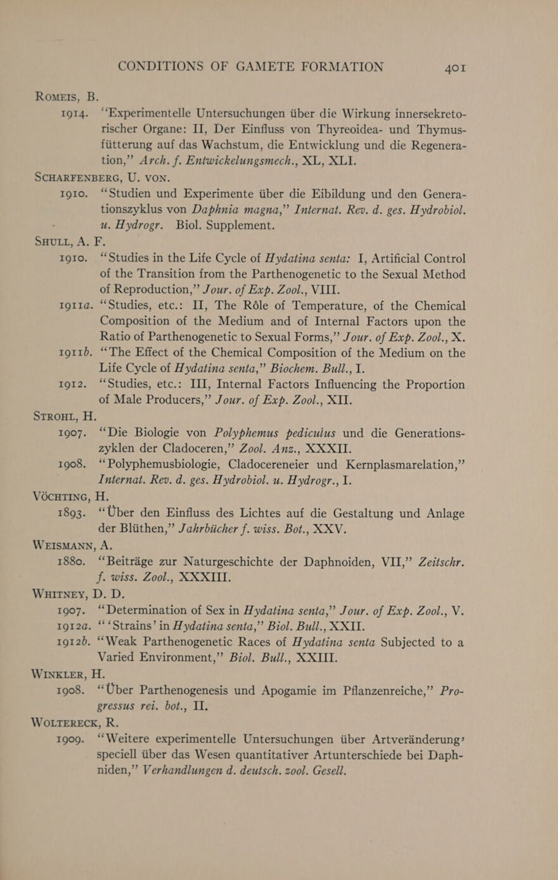 Romeis, B. 1914. ‘‘Experimentelle Untersuchungen iiber die Wirkung innersekreto- rischer Organe: II, Der Einfluss von Thyreoidea- und Thymus- fiitterung auf das Wachstum, die Entwicklung und die Regenera- tion,” Arch. f. Entwickelungsmech., XL, XLI. SCHARFENBERG, U. VON. tg1o. ‘Studien und Experimente iiber die Eibildung und den Genera- tionszyklus von Daphnia magna,” Internat. Rev. d. ges. Hydrobiol. u. Hydrogr. Biol. Supplement. SHULL, A. F. 1910. “Studies in the Life Cycle of Hydatina senta: I, Artificial Control of the Transition from the Parthenogenetic to the Sexual Method of Reproduction,” Jour. of Exp. Zool., VIII. 1giia. “Studies, etc.: II, The Réle of Temperature, of the Chemical Composition of the Medium and of Internal Factors upon the Ratio of Parthenogenetic to Sexual Forms,” Jour. of Exp. Zool., X. tg11b. ‘The Effect of the Chemical Composition of the Medium on the Life Cycle of Hydatina senta,” Biochem. Buil., I. 1912. “Studies, etc.: III, Internal Factors Influencing the Proportion of Male Producers,” Jour. of Exp. Zool., XII. STROHL, H. 1907. “Die Biologie von Polyphemus pedicuius und die Generations- zyklen der Cladoceren,” Zool. Anz., XXXII. 1908. ‘“‘Polyphemusbiologie, Cladocereneier und Kernplasmarelation,”’ Internat. Rev. d. ges. Hydrobiol. u. Hydrogr., I. VOCHTING, H. 1893. “Uber den Einfluss des Lichtes auf die Gestaltung und Anlage der Bliithen,” Jahrbiicher f. wiss. Bot., XXV. WEISMANN, A. 1880. “Beitrége zur Naturgeschichte der Daphnoiden, VII,” Zeitschr. f. wiss. Zool., XXXTITI. WHITNEY, D. D. 1907. “Determination of Sex in Hydatina senta,” Jour. of Exp. Zool., V. tgt2a. “ ‘Strains’ in Hydatina senta,” Biol. Bull., XXII. 1912). ““Weak Parthenogenetic Races of Hydatina senta Subjected to a Varied Environment,” Biol. Bull., XXIII. WINELER, H. 1908. ‘Uber Parthenogenesis und Apogamie im Pflanzenreiche,” Pro- gressus ret. bot., II. WOLTERECK, R. 1909. “Weitere experimentelle Untersuchungen iiber Artveranderung’ speciell tiber das Wesen quantitativer Artunterschiede bei Daph- niden,” Verhandlungen d. deutsch. zool. Gesell.