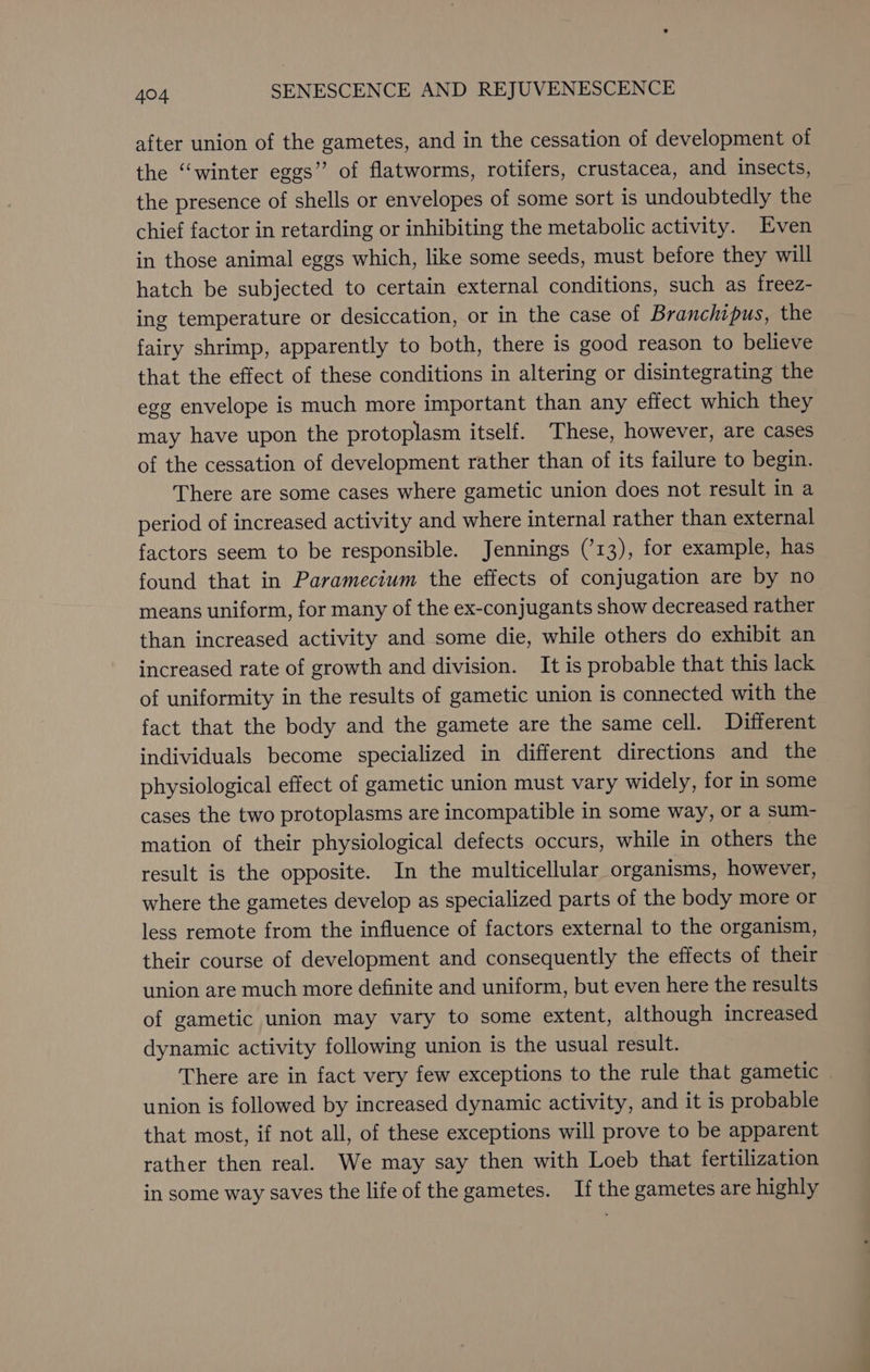 after union of the gametes, and in the cessation of development of the “winter eggs” of flatworms, rotifers, crustacea, and insects, the presence of shells or envelopes of some sort is undoubtedly the chief factor in retarding or inhibiting the metabolic activity. Even in those animal eggs which, like some seeds, must before they will hatch be subjected to certain external conditions, such as freez- ing temperature or desiccation, or in the case of Branchipus, the fairy shrimp, apparently to both, there is good reason to believe that the effect of these conditions in altering or disintegrating the egg envelope is much more important than any effect which they may have upon the protoplasm itself. These, however, are cases of the cessation of development rather than of its failure to begin. There are some cases where gametic union does not result in a period of increased activity and where internal rather than external factors seem to be responsible. Jennings (’13), for example, has found that in Paramecium the effects of conjugation are by no means uniform, for many of the ex-conjugants show decreased rather than increased activity and some die, while others do exhibit an increased rate of growth and division. It is probable that this lack of uniformity in the results of gametic union is connected with the fact that the body and the gamete are the same cell. Different individuals become specialized in different directions and the physiological effect of gametic union must vary widely, for in some cases the two protoplasms are incompatible in some way, or a sum- mation of their physiological defects occurs, while in others the result is the opposite. In the multicellular organisms, however, where the gametes develop as specialized parts of the body more or less remote from the influence of factors external to the organism, their course of development and consequently the effects of their union are much more definite and uniform, but even here the results of gametic union may vary to some extent, although increased dynamic activity following union is the usual result. There are in fact very few exceptions to the rule that gametic union is followed by increased dynamic activity, and it is probable that most, if not all, of these exceptions will prove to be apparent rather then real. We may say then with Loeb that fertilization in some way saves the life of the gametes. If the gametes are highly