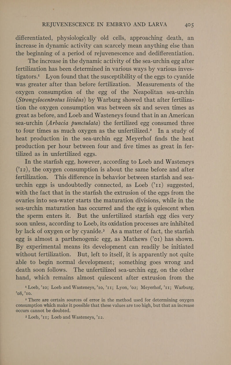 differentiated, physiologically old cells, approaching death, an increase in dynamic activity can scarcely mean anything else than the beginning of a period of rejuvenescence and dedifferentiation. The increase in the dynamic activity of the sea-urchin egg after fertilization has been determined in various ways by various inves- tigators.* Lyon found that the susceptibility of the eggs to cyanide was greater after than before fertilization. Measurements of the oxygen consumption of the egg of the Neapolitan sea-urchin (Strongylocentrotus lividus) by Warburg showed that after fertiliza- tion the oxygen consumption was between six and seven times as great as before, and Loeb and Wasteneys found that in an American sea-urchin (Arbacia punctulata) the fertilized egg consumed three to four times as much oxygen as the unfertilized.?, In a study of heat production in the sea-urchin egg Meyerhof finds the heat production per hour between four and five times as great in fer- tilized as in unfertilized eggs. In the starfish egg, however, according to Loeb and Wasteneys (12), the oxygen consumption is about the same before and after fertilization. This difference in behavior between starfish and sea- urchin eggs is undoubtedly connected, as Loeb (’11) suggested, with the fact that in the starfish the extrusion of the eggs from the ovaries into sea-water starts the maturation divisions, while in the sea-urchin maturation has occurred and the egg is quiescent when the sperm enters it. But the unfertilized starfish egg dies very soon unless, according to Loeb, its oxidation processes are inhibited by lack of oxygen or by cyanide. As a matter of fact, the starfish egg is almost a parthenogenic egg, as Mathews (’or) has shown. By experimental means its development can readily be initiated without fertilization. But, left to itself, it is apparently not quite able to begin normal development; something goes wrong and death soon follows. The unfertilized sea-urchin egg, on the other hand, which remains almost quiescent after extrusion from the t Loeb, ’10; Loeb and Wasteneys, ’10, ’11; Lyon, ’02; Meyerhof, ’11; Warburg, ’08, IO. 2 There are certain sources of error in the method used for determining oxygen consumption which make it possible that these values are too high, but that an increase occurs cannot be doubted. 3 Loeb, ’11; Loeb and Wasteneys, ’12.