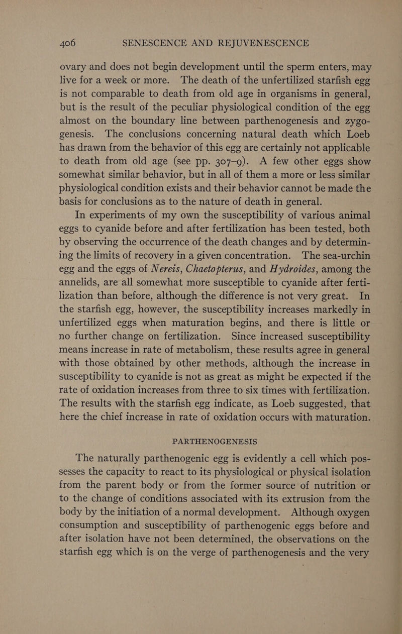 ovary and does not begin development until the sperm enters, may live for a week or more. The death of the unfertilized starfish egg is not comparable to death from old age in organisms in general, but is the result of the peculiar physiological condition of the egg almost on the boundary line between parthenogenesis and zygo- genesis. The conclusions concerning natural death which Loeb has drawn from the behavior of this egg are certainly not applicable to death from old age (see pp. 307-9). A few other eggs show somewhat similar behavior, but in all of them a more or less similar physiological condition exists and their behavior cannot be made the basis for conclusions as to the nature of death in general. In experiments of my own the susceptibility of various animal eggs to cyanide before and after fertilization has been tested, both by observing the occurrence of the death changes and by determin- ing the limits of recovery in a given concentration. The sea-urchin egg and the eggs of Nereis, Chaetopterus, and Hydroides, among the annelids, are all somewhat more susceptible to cyanide after ferti- lization than before, although the difference is not very great. In the starfish egg, however, the susceptibility increases markedly in unfertilized eggs when maturation begins, and there is little or no further change on fertilization. Since increased susceptibility means increase in rate of metabolism, these results agree in general with those obtained by other methods, although the increase in susceptibility to cyanide is not as great as might be expected if the rate of oxidation increases from three to six times with fertilization. The results with the starfish egg indicate, as Loeb suggested, that here the chief increase in rate of oxidation occurs with maturation. PARTHENOGENESIS The naturally parthenogenic egg is evidently a cell which pos- sesses the capacity to react to its physiological or physical isolation from the parent body or from the former source of nutrition or to the change of conditions associated with its extrusion from the body by the initiation of a normal development. Although oxygen consumption and susceptibility of parthenogenic eggs before and after isolation have not been determined, the observations on the starfish egg which is on the verge of parthenogenesis and the very