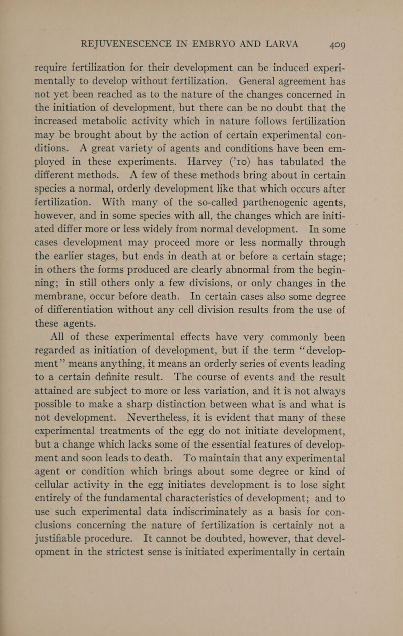 require fertilization for their development can be induced experi- mentally to develop without fertilization. General agreement has not yet been reached as to the nature of the changes concerned in the initiation of development, but there can be no doubt that the increased metabolic activity which in nature follows fertilization may be brought about by the action of certain experimental con- ditions. A great variety of agents and conditions have been em- ployed in these experiments. Harvey (’10) has tabulated the different methods. A few of these methods bring about in certain species a normal, orderly development like that which occurs after fertilization. With many of the so-called parthenogenic agents, however, and in some species with all, the changes which are initi- ated differ more or less widely from normal development. In some cases development may proceed more or less normally through the earlier stages, but ends in death at or before a certain stage; in others the forms produced are clearly abnormal from the begin- ning; in still others only a few divisions, or only changes in the membrane, occur before death. In certain cases also some degree of differentiation without any cell division results from the use of these agents. All of these experimental effects have very commonly been regarded as initiation of development, but if the term ‘‘develop- ment’’ means anything, it means an orderly series of events leading to a certain definite result. The course of events and the result attained are subject to more or less variation, and it is not always possible to make a sharp distinction between what is and what is not development. Nevertheless, it is evident that many of these experimental treatments of the egg do not initiate development, but a change which lacks some of the essential features of develop- ment and soon leads to death. To maintain that any experimental agent or condition which brings about some degree or kind of cellular activity in the egg initiates development is to lose sight entirely of the fundamental characteristics of development; and to use such experimental data indiscriminately as a basis for con- clusions concerning the nature of fertilization is certainly not a justifiable procedure. It cannot be doubted, however, that devel- opment in the strictest sense is initiated experimentally in certain