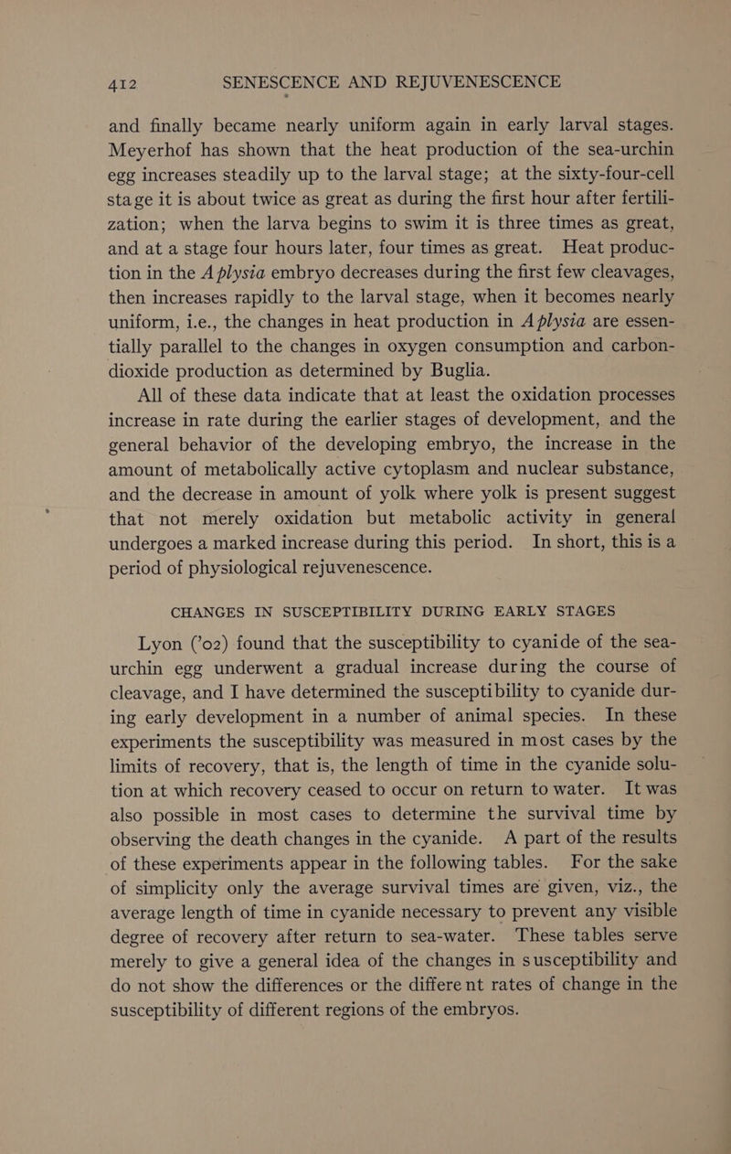 and finally became nearly uniform again in early larval stages. Meyerhof has shown that the heat production of the sea-urchin egg increases steadily up to the larval stage; at the sixty-four-cell stage it is about twice as great as during the first hour after fertili- zation; when the larva begins to swim it is three times as great, and at a stage four hours later, four times as great. Heat produc- tion in the A plysia embryo decreases during the first few cleavages, then increases rapidly to the larval stage, when it becomes nearly uniform, i.e., the changes in heat production in A plysia are essen- tially parallel to the changes in oxygen consumption and carbon- dioxide production as determined by Buglia. All of these data indicate that at least the oxidation processes increase in rate during the earlier stages of development, and the general behavior of the developing embryo, the increase in the amount of metabolically active cytoplasm and nuclear substance, and the decrease in amount of yolk where yolk is present suggest that not merely oxidation but metabolic activity in general undergoes a marked increase during this period. In short, this is a period of physiological rejuvenescence. CHANGES IN SUSCEPTIBILITY DURING EARLY STAGES Lyon (’o2) found that the susceptibility to cyanide of the sea- urchin egg underwent a gradual increase during the course of cleavage, and I have determined the susceptibility to cyanide dur- ing early development in a number of animal species. In these experiments the susceptibility was measured in most cases by the limits of recovery, that is, the length of time in the cyanide solu- tion at which recovery ceased to occur on return to water. It was also possible in most cases to determine the survival time by observing the death changes in the cyanide. A part of the results of these experiments appear in the following tables. For the sake of simplicity only the average survival times are given, viz., the average length of time in cyanide necessary to prevent any visible degree of recovery after return to sea-water. These tables serve merely to give a general idea of the changes in susceptibility and do not show the differences or the different rates of change in the susceptibility of different regions of the embryos.