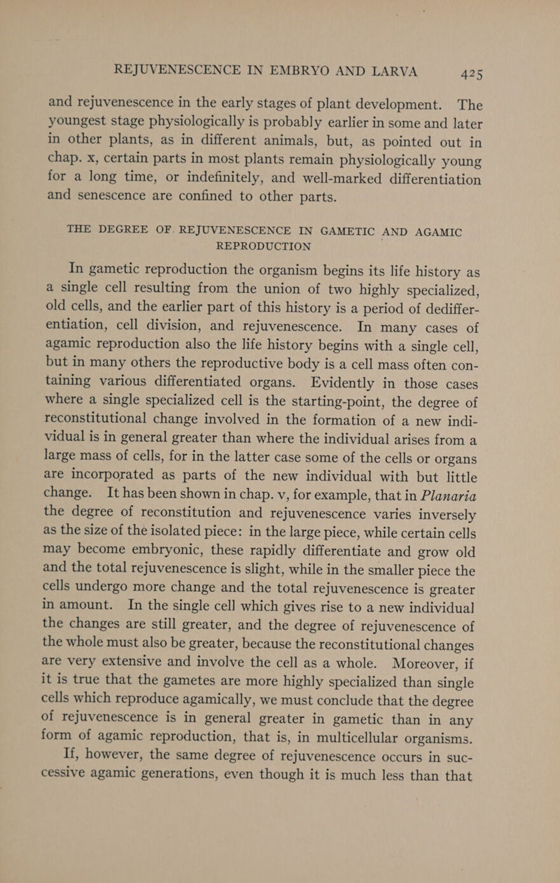 and rejuvenescence in the early stages of plant development. The youngest stage physiologically is probably earlier in some and later in other plants, as in different animals, but, as pointed out in chap. x, certain parts in most plants remain physiologically young for a long time, or indefinitely, and well-marked differentiation and senescence are confined to other parts. THE DEGREE OF. REJUVENESCENCE IN GAMETIC AND AGAMIC REPRODUCTION In gametic reproduction the organism begins its life history as a single cell resulting from the union of two highly specialized, old cells, and the earlier part of this history is a period of dediffer- entiation, cell division, and rejuvenescence. In many cases of agamic reproduction also the life history begins with a single cell, but in many others the reproductive body is a cell mass often con- taining various differentiated organs. Evidently in those cases where a single specialized cell is the starting-point, the degree of reconstitutional change involved in the formation of a new indi- vidual is in general greater than where the individual arises from a large mass of cells, for in the latter case some of the cells or organs are incorporated as parts of the new individual with but little change. It has been shown in chap. v, for example, that in Planaria the degree of reconstitution and rejuvenescence varies inversely as the size of the isolated piece: in the large piece, while certain cells may become embryonic, these rapidly differentiate and grow old and the total rejuvenescence is slight, while in the smaller piece the cells undergo more change and the total rejuvenescence is greater in amount. In the single cell which gives rise to a new individual the changes are still greater, and the degree of rejuvenescence of the whole must also be greater, because the reconstitutional changes are very extensive and involve the cell as a whole. Moreover, if it is true that the gametes are more highly specialized than single cells which reproduce agamically, we must conclude that the degree of rejuvenescence is in general greater in gametic than in any form of agamic reproduction, that is, in multicellular organisms. If, however, the same degree of rejuvenescence occurs in suc- cessive agamic generations, even though it is much less than that