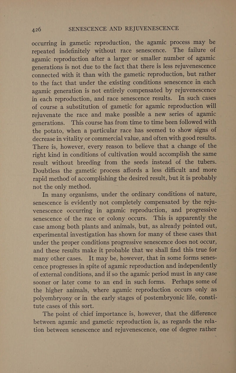 occurring in gametic reproduction, the agamic process may be repeated indefinitely without race senescence. The failure of agamic reproduction after a larger or smaller number of agamic generations is not due to the fact that there is less rejuvenescence connected with it than with the gametic reproduction, but rather to the fact that under the existing conditions senescence in each agamic generation is not entirely compensated by rejuvenescence in each reproduction, and race senescence results. In such cases of course a substitution of gametic for agamic reproduction will rejuvenate the race and make possible a new series of agamic generations. This course has from time to time been followed with the potato, when a particular race has seemed to show signs of decrease in vitality or commercial value, and often with good results. There is, however, every reason to believe that a change of the right kind in conditions of cultivation would accomplish the same result without breeding from the seeds instead of the tubers. Doubtless the gametic process affords a less difficult and more rapid method of accomplishing the desired result, but it is probably not the only method. In many organisms, under the ordinary conditions of nature, senescence is evidently not completely compensated by the reju- venescence occurring in agamic reproduction, and progressive senescence of the race or colony occurs. This is apparently the case among both plants and animals, but, as already pointed out, experimental investigation has shown for many of these cases that under the proper conditions progressive senescence does not occur, and these results make it probable that we shall find this true for many other cases. It may be, however, that in some forms senes- cence progresses in spite of agamic reproduction and independently of external conditions, and if so the agamic period must in any case sooner or later come to an end in such forms. Perhaps some of the higher animals, where agamic reproduction occurs only as polyembryony or in the early stages of postembryonic life, consti- tute cases of this sort. The point of chief importance is, however, that the difference between agamic and gametic reproduction is, as regards the rela- tion between senescence and rejuvenescence, one of degree rather