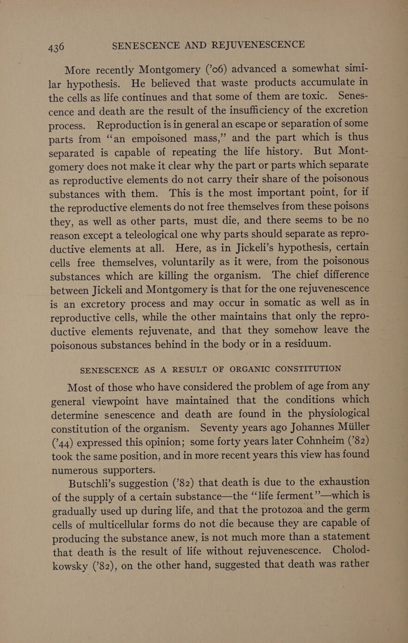 More recently Montgomery (’06) advanced a somewhat simi- lar hypothesis. He believed that waste products accumulate in the cells as life continues and that some of them are toxic. Senes- cence and death are the result of the insufficiency of the excretion process. Reproduction is in general an escape or separation of some parts from ‘‘an empoisoned mass,” and the part which is thus separated is capable of repeating the life history. But Mont- gomery does not make it clear why the part or parts which separate as reproductive elements do not carry their share of the poisonous substances with them. This is the most important point, for if the reproductive elements do not free themselves from these poisons they, as well as other parts, must die, and there seems to be no reason except a teleological one why parts should separate as repro- ductive elements at all. Here, as in Jickeli’s hypothesis, certain cells free themselves, voluntarily as it were, from the poisonous substances which are killing the organism. ‘The chief difference between Jickeli and Montgomery is that for the one rejuvenescence is an excretory process and may occur in somatic as well as in reproductive cells, while the other maintains that only the repro- ductive elements rejuvenate, and that they somehow leave the poisonous substances behind in the body or in a residuum. SENESCENCE AS A RESULT OF ORGANIC CONSTITUTION Most of those who have considered the problem of age from any general viewpoint have maintained that the conditions which determine senescence and death are found in the physiological constitution of the organism. Seventy years ago Johannes Miller (44) expressed this opinion; some forty years later Cohnheim (82) took the same position, and in more recent years this view has found numerous supporters. Butschli’s suggestion (’82) that death is due to the exhaustion of the supply of a certain substance—the “‘life ferment’’—which is gradually used up during life, and that the protozoa and the germ cells of multicellular forms do not die because they are capable of producing the substance anew, is not much more than a statement that death is the result of life without rejuvenescence. Cholod- kowsky (’82), on the other hand, suggested that death was rather