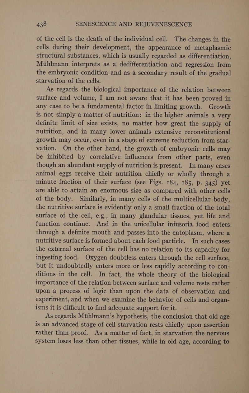 of the cell is the death of the individual cell. The changes in the cells during their development, the appearance of metaplasmic structural substances, which is usually regarded as differentiation, Miihlmann interprets as a dedifferentiation and regression from the embryonic condition and as a secondary result of the gradual starvation of the cells. As regards the biological importance of the relation between surface and volume, I am not aware that it has been proved in any case to be a fundamental factor in limiting growth. Growth is not simply a matter of nutrition: in the higher animals a very definite limit of size exists, no matter how great the supply of nutrition, and in many lower animals extensive reconstitutional growth may occur, even in a stage of extreme reduction from star- vation. On the other hand, the growth of embryonic cells may be inhibited by correlative influences from other parts, even though an abundant supply of nutrition is present. In many cases animal eggs receive their nutrition chiefly or wholly through a minute fraction of their surface (see Figs. 184, 185, p. 345) yet are able to attain an enormous size as compared with other cells of the body. Similarly, in many cells of the multicellular body, the nutritive surface is evidently only a small fraction of the total surface of the cell, e.g., in many glandular tissues, yet life and function continue. And in the unicellular infusoria food enters through a definite mouth and passes into the entoplasm, where a nutritive surface is formed about each food particle. In such cases the external surface of the cell has no relation to its capacity for ingesting food. Oxygen doubtless enters through the cell surface, but it undoubtedly enters more or less rapidly according to con- ditions in the cell. In fact, the whole theory of the biological importance of the relation between surface and volume rests rather upon a process of logic than upon the data of observation and experiment, and when we examine the behavior of cells and organ- isms it is difficult to find adequate support for it. As regards Miihlmann’s hypothesis, the conclusion that old age is an advanced stage of cell starvation rests chiefly upon assertion rather than proof. As a matter of fact, in starvation the nervous system loses less than other tissues, while in old age, according to