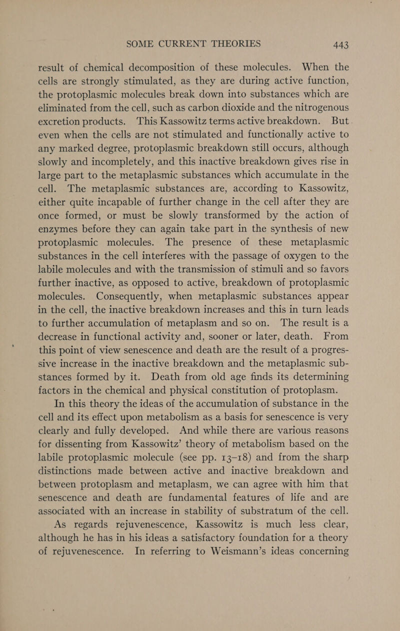 result of chemical decomposition of these molecules. When the cells are strongly stimulated, as they are during active function, the protoplasmic molecules break down into substances which are eliminated from the cell, such as carbon dioxide and the nitrogenous excretion products. ‘This Kassowitz terms active breakdown. But. even when the cells are not stimulated and functionally active to any marked degree, protoplasmic breakdown still occurs, although slowly and incompletely, and this inactive breakdown gives rise in large part to the metaplasmic substances which accumulate in the cell. The metaplasmic substances are, according to Kassowitz, either quite incapable of further change in the cel] after they are once formed, or must be slowly transformed by the action of enzymes before they can again take part in the synthesis of new protoplasmic molecules. The presence of these metaplasmic substances in the cell interferes with the passage of oxygen to the labile molecules and with the transmission of stimuli and so favors further inactive, as opposed to active, breakdown of protoplasmic molecules. Consequently, when metaplasmic substances appear in the cell, the inactive breakdown increases and this in turn leads to further accumulation of metaplasm and so on. The result is a decrease in functional activity and, sooner or later, death. From this point of view senescence and death are the result of a progres- sive increase in the inactive breakdown and the metaplasmic sub- stances formed by it. Death from old age finds its determining factors in the chemical and physical constitution of protoplasm. In this theory the ideas of the accumulation of substance in the cell and its effect upon metabolism as a basis for senescence is very clearly and fully developed. And while there are various reasons for dissenting from Kassowitz’ theory of metabolism based on the labile protoplasmic molecule (see pp. 13-18) and from the sharp distinctions made between active and inactive breakdown and between protoplasm and metaplasm, we can agree with him that senescence and death are fundamental features of life and are associated with an increase in stability of substratum of the cell. As regards rejuvenescence, Kassowitz is much less clear, although he has in his ideas a satisfactory foundation for a theory of rejuvenescence. In referring to Weismann’s ideas concerning