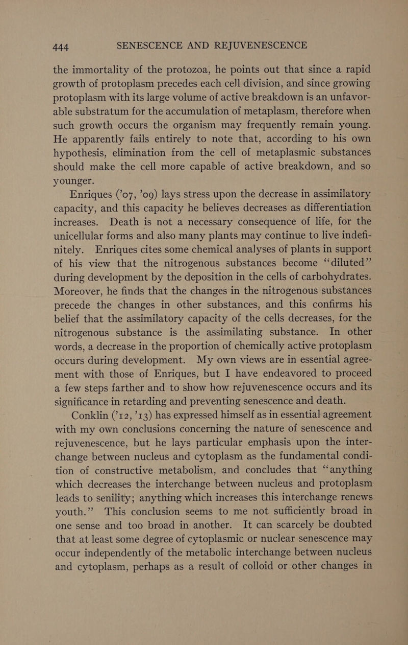 the immortality of the protozoa, he points out that since a rapid growth of protoplasm precedes each cell division, and since growing protoplasm with its large volume of active breakdown is an unfavor- able substratum for the accumulation of metaplasm, therefore when such growth occurs the organism may frequently remain young. He apparently fails entirely to note that, according to his own hypothesis, elimination from the cell of metaplasmic substances should make the cell more capable of active breakdown, and so younger. Enriques (’07, ’og) lays stress upon the decrease in assimilatory capacity, and this capacity he believes decreases as differentiation increases. Death is not a necessary consequence of life, for the unicellular forms and also many plants may continue to live indefi- nitely. Enriques cites some chemical analyses of plants in support of his view that the nitrogenous substances become “‘diluted”’ during development by the deposition in the ceJls of carbohydrates. Moreover, he finds that the changes in the nitrogenous substances precede the changes in other substances, and this confirms his belief that the assimilatory capacity of the cells decreases, for the nitrogenous substance is the assimilating substance. In other words, a decrease in the proportion of chemically active protoplasm occurs during development. My own views are in essential agree- ment with those of Enriques, but I have endeavored to proceed a few steps farther and to show how rejuvenescence occurs and its significance in retarding and preventing senescence and death. Conklin (’12, ’13) has expressed himself as in essential agreement with my own conclusions concerning the nature of senescence and rejuvenescence, but he lays particular emphasis upon the inter- change between nucleus and cytoplasm as the fundamental condi- tion of constructive metabolism, and concludes that ‘anything which decreases the interchange between nucleus and protoplasm leads to senility; anything which increases this interchange renews youth.”” This conclusion seems to me not sufficiently broad in one sense and too broad in another. It can scarcely be doubted that at least some degree of cytoplasmic or nuclear senescence may occur independently of the metabolic interchange between nucleus and cytoplasm, perhaps as a result of colloid or other changes in