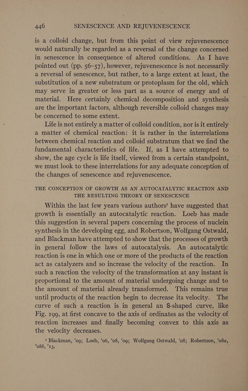 is a colloid change, but from this point of view rejuvenescence would naturally be regarded as a reversal of the change concerned in senescence in consequence of altered conditions. As I have pointed out (pp. 56-57), however, rejuvenescence is not necessarily a reversal of senescence, but rather, to a large extent at least, the substitution of a new substratum or protoplasm for the old, which may serve in greater or less part as a source of energy and of material. Here certainly chemical decomposition and synthesis are the important factors, although reversible colloid changes may be concerned to some extent. Life is not entirely a matter of colloid condition, nor is it entirely a matter of chemical reaction: it is rather in the interrelations between chemical reaction and colloid substratum that we find the fundamental characteristics of life. If, as I have attempted to show, the age cycle is life itself, viewed from a certain standpoint, we must look to these interrelations for any adequate conception of the changes of senescence and rejuvenescence. THE CONCEPTION OF GROWTH AS AN AUTOCATALYTIC REACTION AND THE RESULTING THEORY OF SENESCENCE Within the last few years various authors’ have suggested that growth is essentially an autocatalytic reaction. Loeb has made this suggestion in several papers concerning the process of nuclein synthesis in the developing egg, and Robertson, Wolfgang Ostwald, and Blackman have attempted to show that the processes of growth in general follow the laws of autocatalysis. An autocatalytic reaction is one in which one or more of the products of the reaction act as catalyzers and so increase the velocity of the reaction. In such a reaction the velocity of the transformation at any instant is proportional to the amount of material undergoing change and to the amount of material already transformed. ‘This remains true until products of the reaction begin to decrease its velocity. The curve of such a reaction is.in general an S-shaped curve, like Fig. 199, at first concave to the axis of ordinates as the velocity of reaction increases and finally becoming convex to this axis as the velocity decreases. t Blackman, ’09; Loeb, ’06, ’08, ’09; Wolfgang Ostwald, ’08; Robertson, ’o8a, 08), °13.