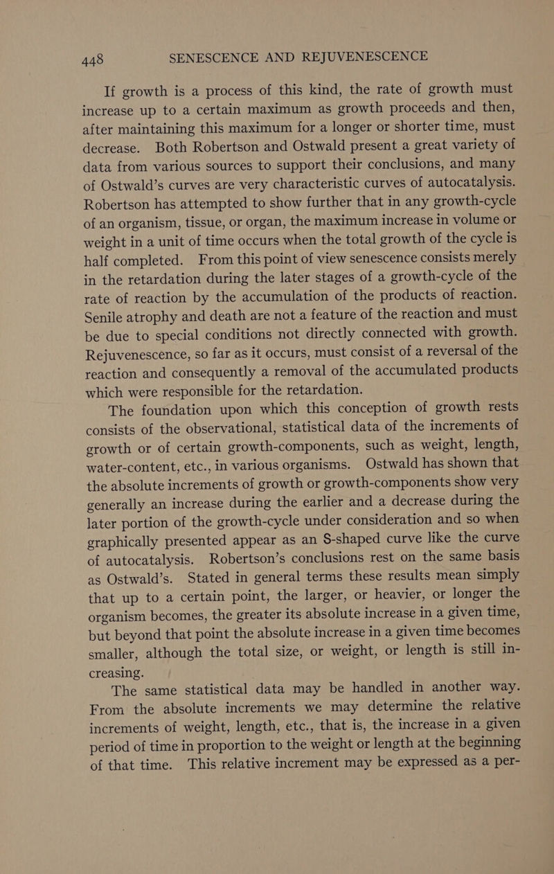 If growth is a process of this kind, the rate of growth must increase up to a certain maximum as growth proceeds and then, after maintaining this maximum for a longer or shorter time, must decrease. Both Robertson and Ostwald present a great variety of data from various sources to support their conclusions, and many of Ostwald’s curves are very characteristic curves of autocatalysis. Robertson has attempted to show further that in any growth-cycle of an organism, tissue, or organ, the maximum increase in volume or weight in a unit of time occurs when the total growth of the cycle is half completed. From this point of view senescence consists merely in the retardation during the later stages of a growth-cycle of the rate of reaction by the accumulation of the products of reaction. Senile atrophy and death are not a feature of the reaction and must be due to special conditions not directly connected with growth. Rejuvenescence, so far as it occurs, must consist of a reversal of the reaction and consequently a removal of the accumulated products which were responsible for the retardation. The foundation upon which this conception of growth rests consists of the observational, statistical data of the increments of growth or of certain growth-components, such as weight, length, water-content, etc., in various organisms. Ostwald has shown that the absolute increments of growth or growth-components show very generally an increase during the earlier and a decrease during the later portion of the growth-cycle under consideration and so when graphically presented appear as an S-shaped curve like the curve of autocatalysis. Robertson’s conclusions rest on the same basis as Ostwald’s. Stated in general terms these results mean simply that up to a certain point, the larger, or heavier, or longer the organism becomes, the greater its absolute increase in a given time, but beyond that point the absolute increase in a given time becomes smaller, although the total size, or weight, or length is still in- creasing. ; The same statistical data may be handled in another way. From the absolute increments we may determine the relative increments of weight, length, etc., that is, the increase in a given period of time in proportion to the weight or length at the beginning of that time. This relative increment may be expressed as a per-