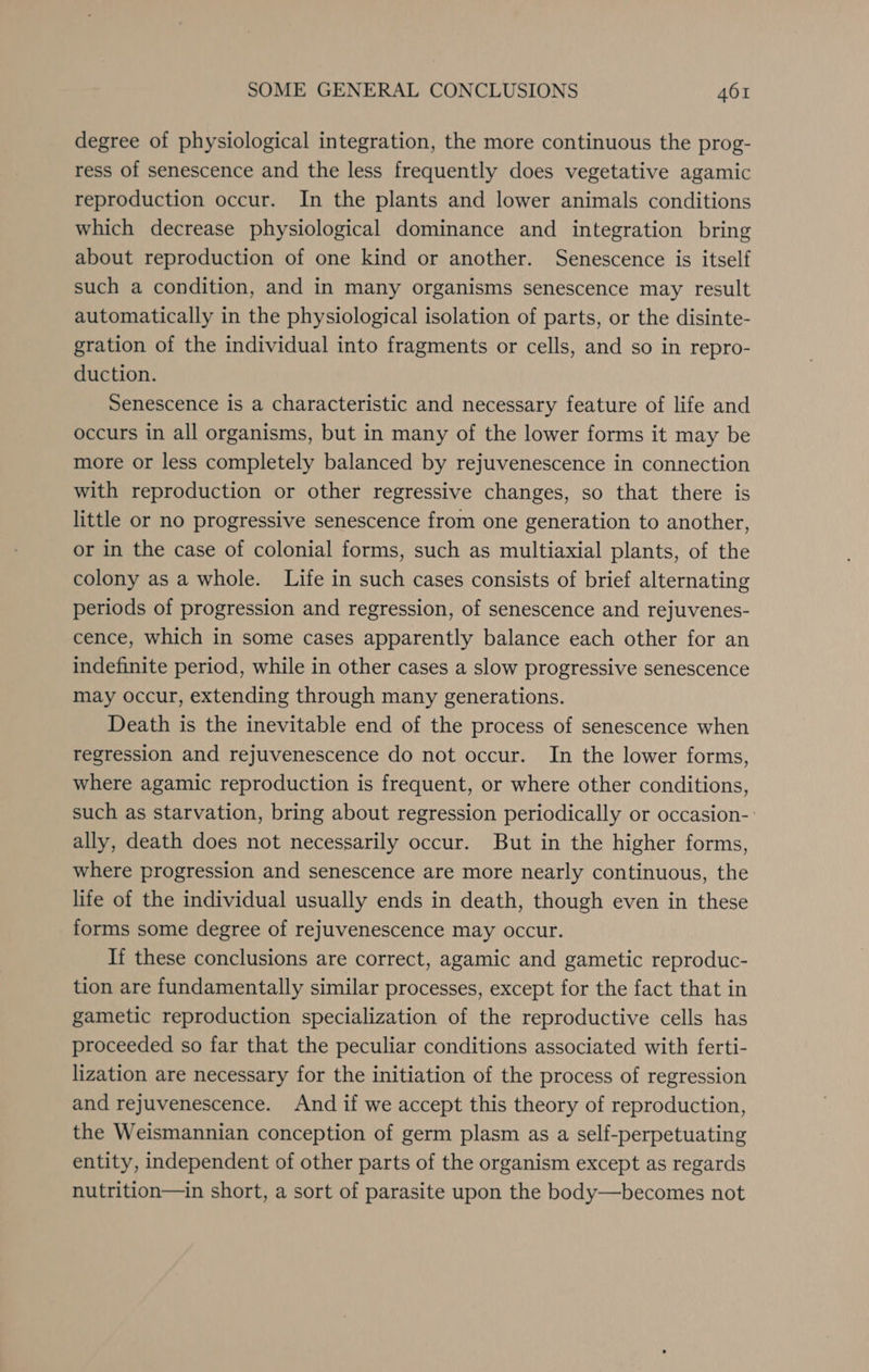 degree of physiological integration, the more continuous the prog- ress of senescence and the less frequently does vegetative agamic reproduction occur. In the plants and lower animals conditions which decrease physiological dominance and integration bring about reproduction of one kind or another. Senescence is itself such a condition, and in many organisms senescence may result automatically in the physiological isolation of parts, or the disinte- gration of the individual into fragments or cells, and so in repro- duction. Senescence is a characteristic and necessary feature of life and occurs in all organisms, but in many of the lower forms it may be more or less completely balanced by rejuvenescence in connection with reproduction or other regressive changes, so that there is little or no progressive senescence from one generation to another, or in the case of colonial forms, such as multiaxial plants, of the colony as a whole. Life in such cases consists of brief alternating periods of progression and regression, of senescence and rejuvenes- cence, which in some cases apparently balance each other for an indefinite period, while in other cases a slow progressive senescence may occur, extending through many generations. Death is the inevitable end of the process of senescence when regression and rejuvenescence do not occur. In the lower forms, where agamic reproduction is frequent, or where other conditions, such as starvation, bring about regression periodically or occasion-. ally, death does not necessarily occur. But in the higher forms, where progression and senescence are more nearly continuous, the life of the individual usually ends in death, though even in these forms some degree of rejuvenescence may occur. If these conclusions are correct, agamic and gametic reproduc- tion are fundamentally similar processes, except for the fact that in gametic reproduction specialization of the reproductive cells has proceeded so far that the peculiar conditions associated with ferti- lization are necessary for the initiation of the process of regression and rejuvenescence. And if we accept this theory of reproduction, the Weismannian conception of germ plasm as a self-perpetuating entity, independent of other parts of the organism except as regards nutrition—in short, a sort of parasite upon the body—becomes not
