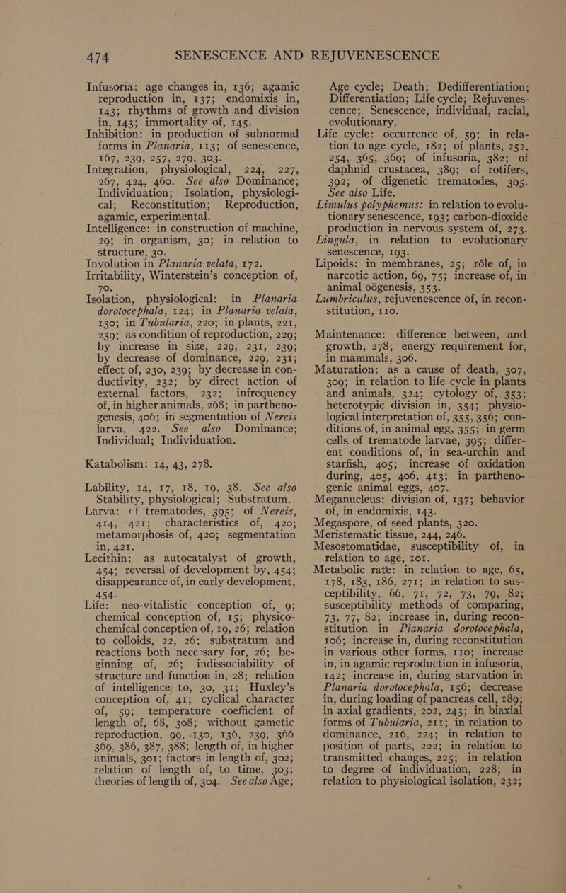 Infusoria: age changes in, 136; agamic reproduction in, 137; endomixis in, 143; rhythms of growth and division in, 143; immortality of, 145. Inhibition: in production of subnormal forms in Planaria, 113; of senescence, 167, 239, 257, 279, 303- : Integration, physiological, 224, 227, 267, 424, 460. See also Dominance; Individuation; Isolation, physiologi- cal; Reconstitution; Reproduction, agamic, experimental. Intelligence: in construction of machine, 29; in organism, 30; in relation to structure, 30. Involution in Planaria velata, 172. Irritability, Winterstein’s conception of, 70. Isolation, physiological: in Planaria dorotocephala, 124; in Planaria velata, 130; in Tubularia, 220; in plants, 221, 239; as condition of reproduction, 229; by. iticrease in size, 220, 231; 230; by decrease of dominance, 229, 231; effect of, 230, 239; by decrease in con- ductivity, 232; by direct action of external factors, 232; infrequency of, in higher animals, 268; in partheno- genesis, 406; in segmentation of Nereis larva, 422. See also Dominance; Individual; Individuation. Katabolism: 14, 43, 278. Lability, “14; 47, 15; %0,, 38.) See also Stability, physiological; Substratum. Larva: «f trematodes, 395: of Nereis, 414, 421; characteristics of, 420; metamorphosis of, 420; segmentation in, 421. Lecithin: as autocatalyst of growth, 454; reversal of development by, 454; disappearance of, in early development, 454. Life: neo-vitalistic conception of, 9; chemical conception of, 15; physico- chemical conception of, 19, 26; relation to colloids, 22, 26; substratum and reactions both neceisary for, 26; be- ginning of, 26; indissociability of structure and function in, 28; relation of intelligence to, 30, 31; Huxley’s conception of, 41; cyclical character of, 59; temperature coefficient of length of, 68, 308; without gametic reproduction, 99, :130, 136, 239, 366 369, 386, 387, 388; length of, in higher animals, 301; factors in length of, 302; relation of length of, to time, 303; theories of length of, 304. See also Age; Age cycle; Death; Dedifferentiation; Differentiation; Life cycle; Rejuvenes- cence; Senescence, individual, racial, evolutionary. Life cycle: occurrence of, 59; in rela- tion to age cycle, 182; of plants, 252, 254, 365, 369; of infusoria, 382; of daphnid crustacea, 389; of rotifers, 392; of digenetic trematodes, 3095. See also Life. Limulus polyphemus: in relation to evolu- tionary senescence, 193; carbon-dioxide production in nervous system of, 273. Lingula, in relation to evolutionary senescence, 193. Lipoids: in membranes, 25; rdle of, in narcotic action, 69, 75; increase of, in animal odgenesis, 353. Lumbriculus, rejuvenescence of, in recon- stitution, IIo. Maintenance: difference between, and growth, 278; energy requirement for, in mammals, 306. Maturation: as a cause of death, 307, 309; in relation to life cycle in plants and animals, 324; cytology of, 353; heterotypic division in, 354; physio- logical interpretation of, 355, 356; con- ditions of, in animal egg, 355; in germ cells of trematode larvae, 395; differ- ent conditions of, in sea-urchin and starfish, 405; increase of oxidation during, 405, 406, 413; in partheno- genic animal eggs, 407. Meganucleus: division of, 137; behavior of, in endomixis, 143. Megaspore, of seed plants, 320. Meristematic tissue, 244, 246. Mesostomatidae, susceptibility of, in relation to age, Io1. Metabolic rate: in relation to age, 65, 178, 183, 186, 271; in relation to sus- ceptibility,. 66,° 71, --72;/ 73, a7oumoee susceptibility methods of comparing, 73, 77, 82; increase in, during recon- stitution in Planaria dorotocephala, 106; increase in, during reconstitution in various other forms, 110; increase in, in agamic reproduction in infusoria, 142; increase in, during starvation in Planaria dorotocephala, 156; decrease in, during loading of pancreas cell, 189; in axial gradients, 202, 243; in biaxial forms of Tubularia, 211; in relation to dominance, 216, 224; in relation to position of parts, 222; in relation to transmitted changes, 225; in relation to degree of individuation, 228; in relation to physiological isolation, 232;