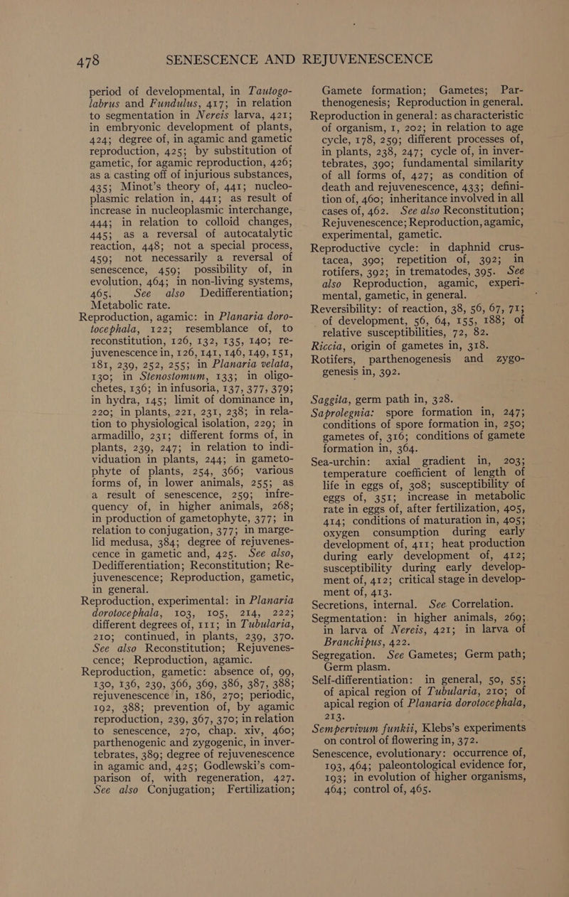 period of developmental, in Tautogo- labrus and Fundulus, 417; in relation to segmentation in Nereis larva, 421; in embryonic development of plants, 424; degree of, in agamic and gametic reproduction, 425; by substitution of gametic, for agamic reproduction, 426; as a casting off of injurious substances, 435; Minot’s theory of, 441; nucleo- plasmic relation in, 441; as result of increase in nucleoplasmic interchange, 444; in relation to colloid changes, 445; as a reversal of autocatalytic reaction, 448; not a special process, 459; not necessarily a reversal of senescence, 459; possibility of, in evolution, 464; in non-living systems, 465. See also Dedifferentiation; Metabolic rate. Reproduction, agamic: in Planaria doro- tocephala, 122; resemblance of, to reconstitution, 126, 132, 135, 140; re- juvenescence in, 126, 141, 146, 149, 151, 181, 239, 252, 255; in Planaria velata, 130; in Stenostomum, 133; in oligo- chetes, 136; in infusoria, 137, 377, 3793 in hydra, 145; limit of dominance in, 220; in plants, 221, 231, 238; in rela- tion to physiological isolation, 229; in armadillo, 231; different forms of, in plants, 239, 247; in relation to indi- viduation in plants, 244; in gameto- phyte of plants, 254, 366; various forms of, in lower animals, 255; as a result of senescence, 259; infre- quency of, in higher animals, 268; in production of gametophyte, 377; in relation to conjugation, 377; in marge- lid medusa, 384; degree of rejuvenes- cence in gametic and, 425. See also, Dedifferentiation; Reconstitution; Re- juvenescence; Reproduction, gametic, in general. Reproduction, experimental: in Planaria dorotocephala, 103, 105, 214, 222; different degrees of, 111; in Tubularia, 210; continued, in plants, 239, 370. See also Reconstitution; Rejuvenes- cence; Reproduction, agamic. Reproduction, gametic: absence of, 99, 130, 136, 239, 366, 369, 386, 387, 388; rejuvenescence in, 186, 270; periodic, 192, 388; prevention of, by agamic reproduction, 239, 367, 370; in relation to senescence, 270, chap. xiv, 460; parthenogenic and zygogenic, in inver- tebrates, 389; degree of rejuvenescence in agamic and, 425; Godlewski’s com- parison of, with regeneration, 427. See also Conjugation; Fertilization; Gamete formation; Gametes; Par- thenogenesis; Reproduction in general. Reproduction in general: as characteristic of organism, 1, 202; in relation to age cycle, 178, 259; different processes of, in plants, 238, 247; cycle of, in inver- tebrates, 390; fundamental similarity of all forms of, 427; as condition of death and rejuvenescence, 433; defini- tion of, 460; inheritance involved in all cases of, 462. See also Reconstitution; Rejuvenescence; Reproduction, agamic, experimental, gametic. Reproductive cycle: in daphnid crus- tacea, 390; repetition of, 392; in rotifers, 392; in trematodes, 395. See also Reproduction, agamic, experi- mental, gametic, in general. Reversibility: of reaction, 38, 56, 67, 71; of development, 56, 64, 155, 188; of relative susceptibilities, 72, 82. Riccia, origin of gametes in, 318. Rotifers, parthenogenesis and genesis in, 392. zy gZo- Saggita, germ path in, 328. Saprolegnia: spore formation in, 247; conditions of spore formation in, 250; gametes of, 316; conditions of gamete formation in, 364. Sea-urchin: axial gradient in, 203; temperature coefficient of length of life in eggs of, 308; susceptibility of eggs of, 351; increase in metabolic rate in eggs of, after fertilization, 405, 414; conditions of maturation in, 405; oxygen consumption during early development of, 411; heat production during early development of, 412; susceptibility during early develop- ment of, 412; critical stage in develop- ment of, 413. Secretions, internal. See. Correlation. Segmentation: in higher animals, 269; in larva of Nereis, 421; in larva of Branchipus, 422. Segregation. See Gametes; Germ path; Germ plasm. Self-differentiation: in general, 50, 55; of apical region of Tubularia, 210; of apical region of Planaria dorotocephala, ane), Sempervioum funkii, Klebs’s experiments on control of flowering in, 372. Senescence, evolutionary: occurrence of, 193, 464; paleontological evidence for, 193; in evolution of higher organisms, 464; control of, 465.