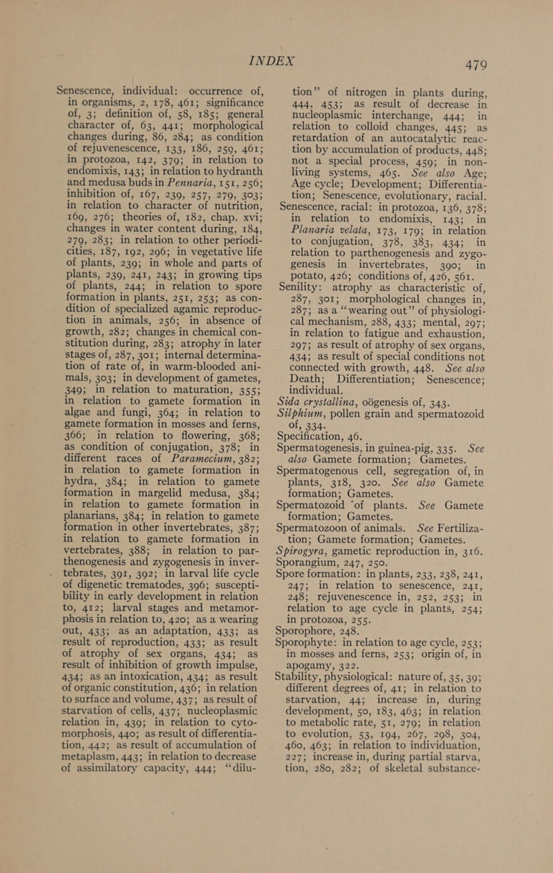 in organisms, 2, 178, 461; significance of, 3; definition of, 58, 185; general character of, 63, 441; morphological changes during, 86, 284; as condition of rejuvenescence, 133, 186, 259, 461; in protozoa, 142, 379; in relation to endomixis, 143; in relation to hydranth and medusa buds in Pennaria, 151, 256; inhibition of, 167, 239, 257, 279, 303; in relation to character of nutrition, 169, 276; theories of, 182, chap. xvi; changes in water content during, 184, 279, 283; in relation to other periodi- cities, 187, 192, 296; in vegetative life of plants, 239; in whole and parts of plants, 239, 241, 243; in growing tips of plants, 244; in relation to spore formation i in plants, 251, 253; as con- dition of specialized agamic reproduc- tion in animals, 256; in absence of growth, 282; changes in chemical con- stitution during, 283; atrophy in later stages of, 287, 301; internal determina- tion of rate of, in warm-blooded ani- mals, 303; in development of gametes, 349; in relation to maturation, 35 53 in relation to gamete formation in algae and fungi, 364; in relation to gamete formation in mosses and ferns, 366; in relation to flowering, 368; as condition of conjugation, 378; in different races of Paramecium, 382; in relation to gamete formation in hydra, 384; in relation to gamete formation in margelid medusa, 3845 in relation to gamete formation in formation in other invertebrates, 387; vertebrates, 388; in relation to par- thenogenesis and zygogenesis in inver- tebrates, 391, 392; in larval life cycle of digenetic trematodes, 396; suscepti- bility in early development i in relation to, 412; larval stages and metamor- phosis in relation to, 420; as a wearing out, 433; as an adaptation, 433; as result of reproduction, 433; as result of atrophy of sex organs, 434; as result of inhibition of growth impulse, 434; as an intoxication, 434; as result of organic constitution, 436; in relation to surface and volume, 437; as result of starvation of cells, 437; nucleoplasmic relation in, 439; in relation to cyto- morphosis, 440: as result of differentia- tion, 442; as result of accumulation of metaplasm, 443; in relation to decrease 479 444, 453; as result of decrease in nucleoplasmic interchange, 444; in relation to colloid changes, 445; as retardation of an autocatalytic reac- tion by accumulation of products, 448; not a special process, 459; in non- living systems, 465. See also Age; Age cycle; Development; Differentia- tion; Senescence, evolutionary, racial. Senescence, racial: in protozoa, 136, 378; in relation to endomixis, 143; in Planaria velata, 173, 179; in relation to conjugation, BIG) ts Se AGA ae 1 relation to parthenogenesis and zygo- genesis in invertebrates, 390; in potato, 426; conditions of, 426, 561. Senility: atrophy as characteristic of, 257. 30r: _ morphological changes in, 287; as a “‘wearing out”’ of physiologi- cal mechanism, 288, 433; mental, 297; in relation to fatigue and exhaustion, 297; as result of atrophy of sex organs, 434; as result of special conditions not connected with growth, 448. See also Death; Differentiation; Senescence; individual. Sida crystallina, odgenesis of, 343. Silphium, pollen grain and spermatozoid of, 334. Specification, 46. Spermatogenesis, in guinea-pig, 335. See also Gamete formation; Gametes. Spermatogenous cell, segregation of, in plants, 318, 320. See also Gamete formation; Gametes. Spermatozoid ‘of plants. Spermatozoon of animals. See Fertiliza- Spirogyra, gametic reproduction in, 316. Sporangium, 247, 250. Spore formation: in plants, 233, 238, 241, 247; in relation to senescence, 241, 248; rejuvenescence in, 252, 253; in relation to age cycle in plants, 254; in protozoa, 255. Sporophore, 248. Sporophyte: in relation to age cycle, 253; in mosses and ferns, 253; origin of, in apogamy, 322. Stability, physiological: nature of, 35, 30; different degrees of, 41; in relation to starvation, 44; increase in, during development, 50, 183, 463; in relation to metabolic rate, 51, 279; in relation to evolution, 53, 194, 267, 298, 304, 460, 463; in relation to individuation, 227; increase in, during partial starva, See Gamete