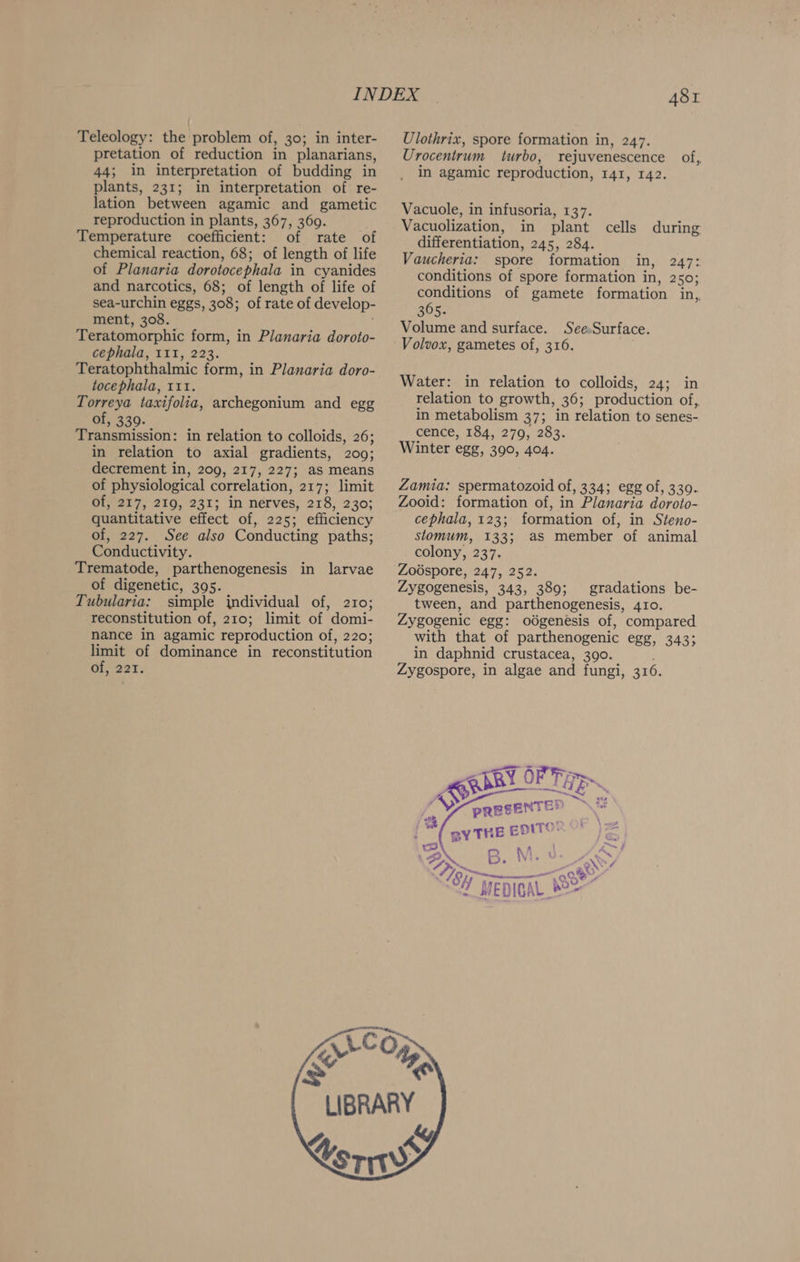 Teleology: the problem of, 30; in inter- pretation of reduction in planarians, 44; in interpretation of budding in plants, 231; in interpretation of re- lation between agamic and gametic reproduction in plants, 367, 360. Temperature coefficient: of rate of chemical reaction, 68; of length of life of Planaria dorotocephala in cyanides and narcotics, 68; of length of life of sea-urchin eggs, 308; of rate of develop- ment, 308. Teratomorphic form, in Planaria doroto- cephala, 111, 223. Teratophthalmic form, in Planaria doro- tocephala, 111. Torreya taxifolia, archegonium and egg of, 339. , Transmission: in relation to colloids, 26; in relation to axial gradients, 209; decrement in, 209, 217, 227; as means of physiological correlation, 217; limit of, 217, 219, 231; in nerves, 218, 230; quantitative effect a gae: efficiency of, 227. See also Conducting paths; Conductivity. Trematode, parthenogenesis in larvae of digenetic, 305. Tubularia: simple jndividual of, 210; reconstitution of, 210; limit of domi- nance in agamic reproduction of, 220; limit of dominance in reconstitution of, 221. 481 Ulothrix, spore formation in, 247. Urocentrum turbo, rejuvenescence of,. in agamic reproduction, EAI, 142. Vacuole, in infusoria, 137. Vacuolization, in plant cells differentiation, 245, 284. Vaucheria: spore formation in, 247: conditions of spore formation in, 2 50; conditions of gamete formation in,, 305. Volume and surface. SeeSurface. Volvox, gametes of, 316. during Water: in relation to colloids, 24; in relation to growth, 36; production of, in metabolism 37; in relation to senes- cence, 184, 279, 283. Winter egg, 390, 404. Zamia: spermatozoid of, 334; egg of, 330. Zooid: formation of, in Planaria doroto- cephala, 123; formation of, in Steno- stomum, 133; aS member of animal colony, 237. Zoospore, 247, 252. Zygogenesis, 343, 389; gradations be- tween, and parthenogenesis, 410. Zygogenic egg: odgenesis of, compared with that of parthenogenic ege, 3433 in daphnid crustacea, 390. Zygospore, in algae and fungi, 316. PRESENTER \** 3/ BYTHE EDITORS” Z mw Riu La ; ; goal B. MM. ONG, th aoe. ? a SH wepiGAL