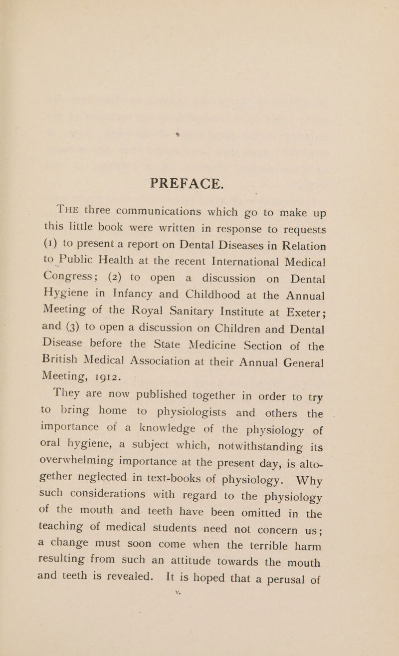 PREFACE. THE three communications which go to make up this little book were written in response to requests (1) to present a report on Dental Diseases in Relation to Public Health at the recent International Medical Congress; (2) to open a discussion on Dental Hygiene in Infancy and Childhood at the Annual Meeting of the Royal Sanitary Institute at Exeter ; and (3) to open a discussion on Children and Dental Disease before the State Medicine Section of the British Medical Association at their Annual General Meeting, 1912. They are now published together in order to try to bring home to physiologists and others the importance of a knowledge of the physiology of oral hygiene, a subject which, notwithstanding its overwhelming importance at the present day, is alto- gether neglected in text-books of physiology. Why such considerations with regard to the physiology of the mouth and teeth have been omitted in the teaching of medical students need not concern US; a change must soon come when the terrible harm resulting from such an attitude towards the mouth and teeth is revealed. It is hoped that a perusal of Vv.