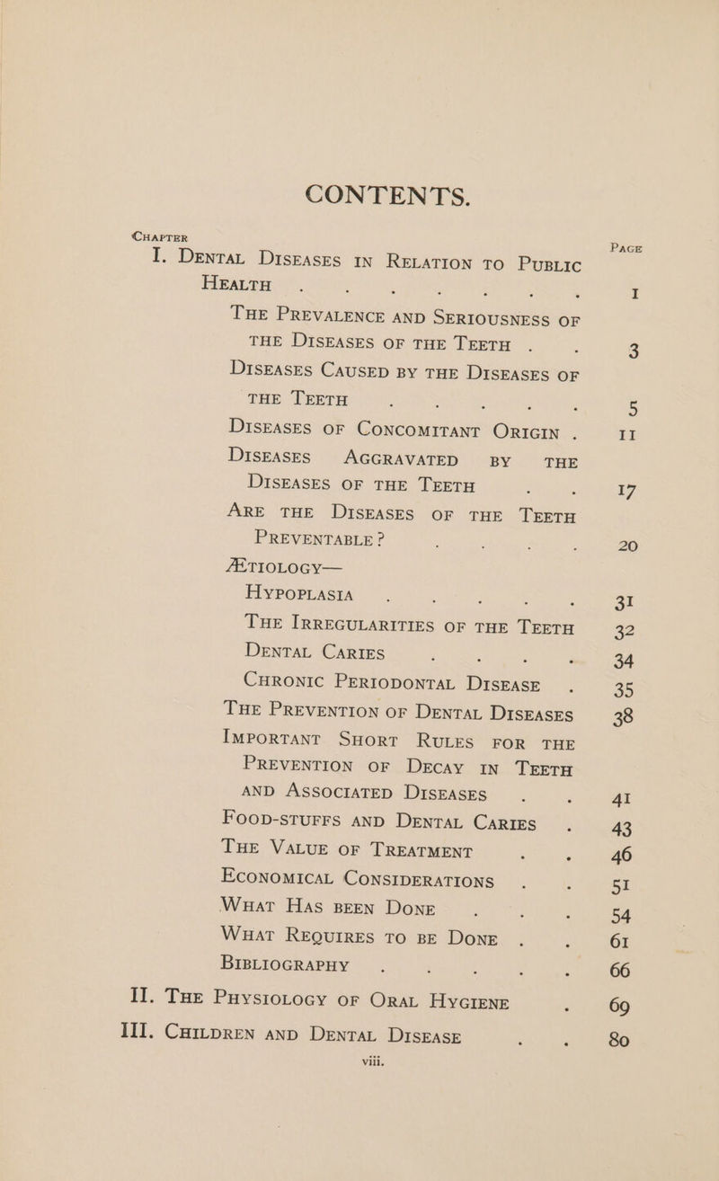 CONTENTS. (CHAPTER Pace I. Denrat Diseases in RELATION TO PusLic HEALTH ; : I THE PREVALENCE AND SERIOUSNESS OF THE DISEASES OF THE TEETH . 3 DISEASES CAUSED By THE DISEASES OF THE TEETH : é : 5 Diseases OF CONCOMITANT ORIGIN . II DISEASES AGGRAVATED BY THE DISEASES OF THE TEETH : f i7 ARE THE DISEASES OF THE TEETH PREVENTABLE ? , 20 ZETIOLOGY— FHIYPOPLASIA : : 31 THE IRREGULARITIES OF THE TEETH 32 DENTAL CARIES : ‘ : : 34 CHRONIC PERIODONTAL DisEASE . 35 THE PREVENTION OF DENTAL DISEASES 38 IMPORTANT SHort RULES FOR THE PREVENTION OF DECAY IN TEETH AND ASSOCIATED DisEAsEsS , 4I Foop-sturFs AND DentaL Caries. 43 THE VALUE OF TREATMENT : ‘ 46 ECONOMICAL CONSIDERATIONS. : 51 Wuat Has BEEN Done ‘ 54 Wuat REQUIRES TO BE DonE . ‘ 61 BIBLIOGRAPHY ‘ 66 II. THe Puysiotocy or Orat Hycrenr : 69 III. Cai~pren anp DentaL Disrase ; &gt; So Vili.