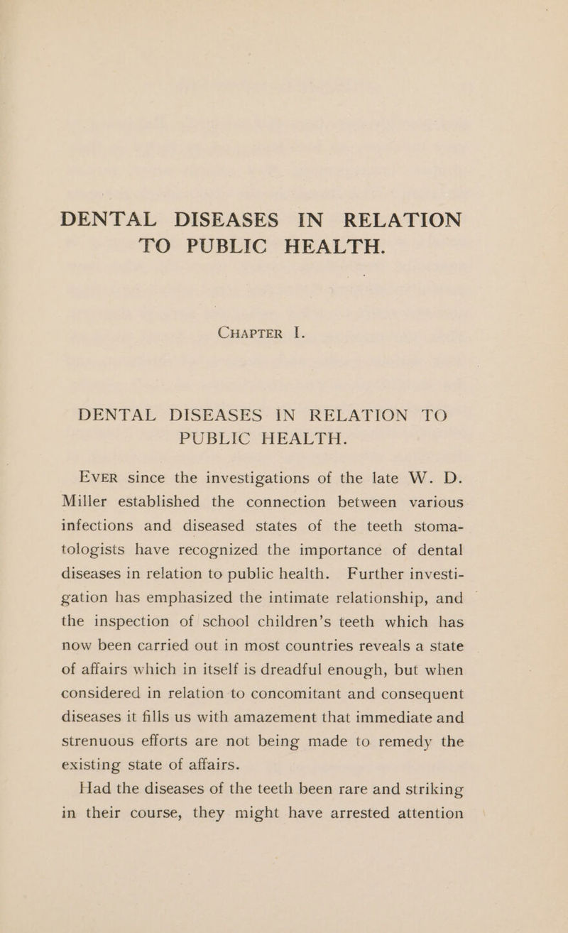 DENTAL DISEASES IN RELATION TO PUBLIC HEALTH. CHAPTER I. DENTAL DISEASES IN RELATION TO PUBLIC HEALTH. EVER since the investigations of the late W. D. Miller established the connection between various infections and diseased states of the teeth stoma- tologists have recognized the importance of dental diseases in relation to public health. Further investi- gation has emphasized the intimate relationship, and © the inspection of school children’s teeth which has now been carried out in most countries reveals a state of affairs which in itself is dreadful enough, but when considered in relation to concomitant and consequent diseases it fills us with amazement that immediate and strenuous efforts are not being made to remedy the existing state of affairs. Had the diseases of the teeth been rare and striking in their course, they might have arrested attention